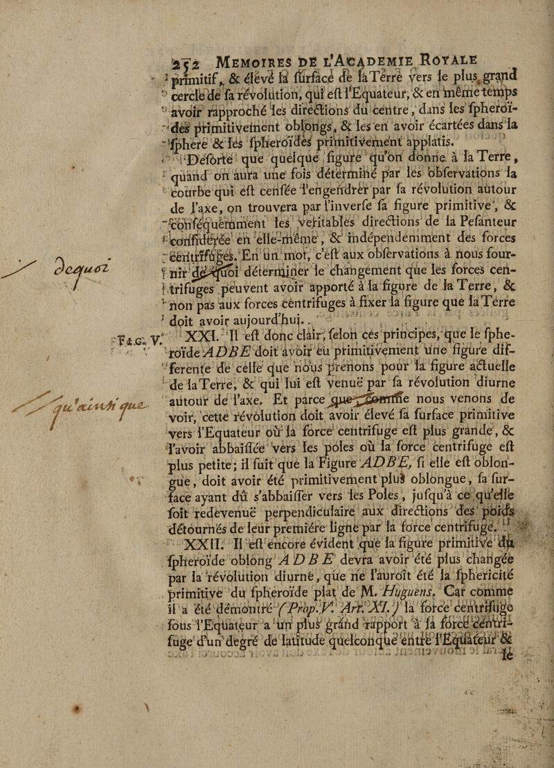 ■ pnmitif ^ &amp; élëv2 fiîrfaci &amp; fâTerré vers }e pk^gr^d ■’ cerciéclé fa révolution, qui eft l’Equateur; en inêirieteiti'ps ‘-‘ avoir rapprochéïes direélions du centre, dans les fpheroï- -'dètr drimitiveincnt oblipngs, &amp; les en avoir écartées dans la ''Ipheté &amp; lés fpheroïdè^ primitivement applatis. &lt; éDéfôrté que quélquéifiguie qû’bn donne, à la Terre, • quand on aura une fois déterminé par les bhfervations la ‘ tourbe qui eft cenfée i'engelirdréf par fa révolution autour de i’axe, on trouvera parluiverfe fa figure primitive’, &amp; ■■ïbnféquèttrnent les .véritables direélions de la Pefanteur t^ofififeée’é'n ■ellé-'rliêmé, &amp;' rndépendemment des forces rééiitrïfiî|éS.'En un mot, c’êft aux obfervations à nousfour- t nir d^^i5fîîoi déterniiner le changement qùe les forces cen- ftrifugés .peuvent avoir apporté à la figure de la Terre, &amp; non pas aux forces centrifuges à fixer la figure que làTérre ' doit avoir aujourd’hui.. ' ' '' , ! \ V,‘ XXI.-TI eft donc clàir,félon ces principes,-que le fphe- ’ro'ide;/4Z)i?EJ doit avoir éü primitivement itrte figure dif- ’ ferente de celle que riéi'us prêtions pour la figure aéluelle ■ de la Terre, &amp; qui lui eft venue par fa révolution diurne ' autour de l’axe. Et parce nous venons de voir, cette révolution doit avoir élevé fa furface primitive vers l’Equateur oür la force‘ centrifuge eft plus grande, &amp; d’avoir abbaiffée vèrs les pôles où la force centrifuge eft plus petite ; il fuit que la Figure fi elle eft oblon- gùe, doit avoir été primitivement plul oblongue, fa fur- face ayant dû s’abbaiiTer vers les Pôles , jufqu’à ce .qu’elfe foit redevenue perpendiculaire aux direélions deS ' pbirfs détournés de leur première ligne par la force' centrifugé. « XXIL II ‘‘eft‘éncore évident que la figure primitîVe dfp fphe'rpide oblong VÏ £) 5 £ devra avoir été plus changée par la révolution diurnê, que ne l’àuroît été la fphericité primitive du fphéroïde plat; de M»Car comme li a été‘dëmontfé''f'/Vé^.;T!'/drH la fbtc’e centrifiige • fous 'l’Eqüàtêur •’a 'ilfi plui' gr^ùd dappoft % {à filrcy’eéfim-^ fuge' d’ûn'deérï de latitude bueiconqtiééhtl'Ei’ËqÜife’uf'Sè :.® .■ -.•-.u r, ...: é ’ - Tj/ lo*; -„