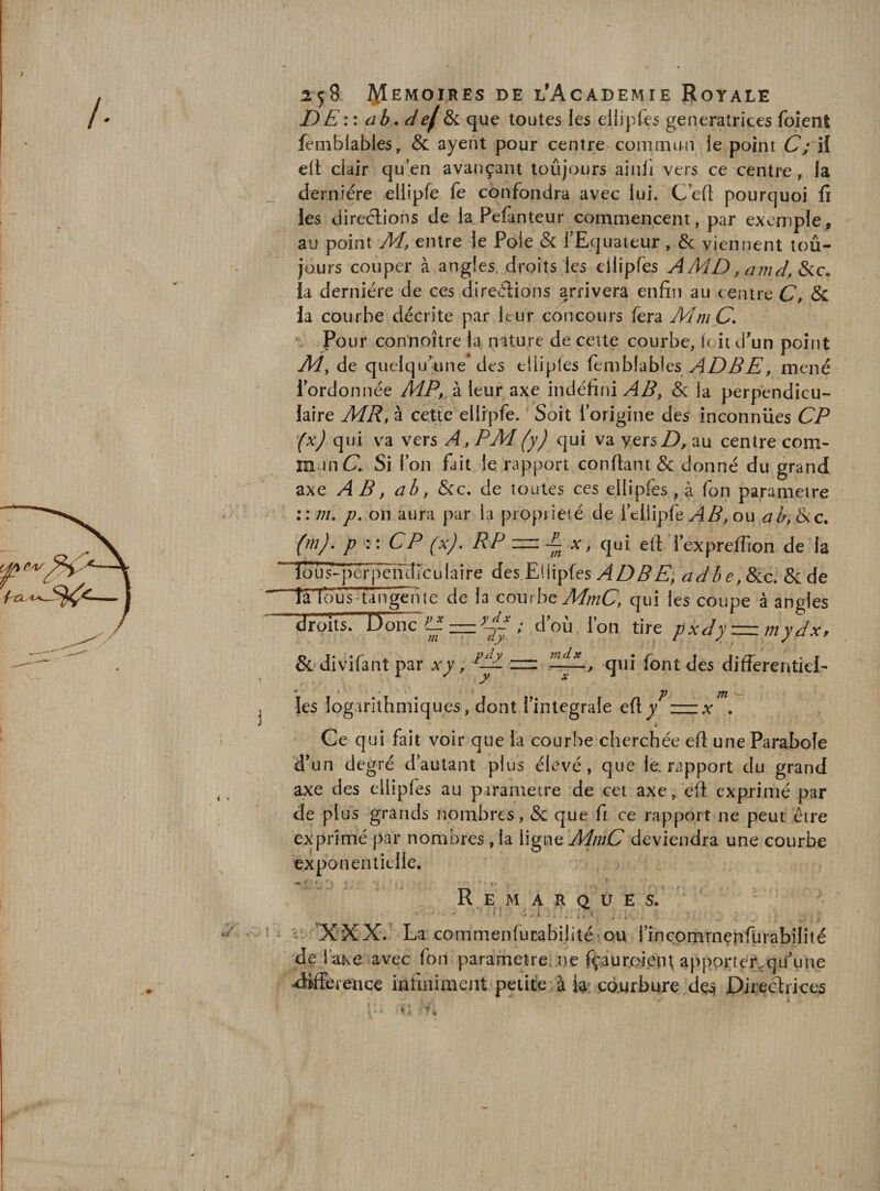 DE', : ab. def &amp;i que toutes les ellipfcs génératrices foîent femblables, &amp; ayent pour centre commun je point C; il ejl clair quen avançant toûjours aiiili vers ce centre, la dernière ellipfe fe confondra avec lui. C’eft pourquoi fi les direèlions de la Pefanteur commencent, par exemple, au point M, entre le Pôle &amp; l’Equateur , &amp; viennent loû- jours couper à angles droits les ellipfes AMD, amd, &amp;c. la dernière de ces direèiions arrivera enfin au centre C» 5c la courbe décrite par leur concours fera MmÇ, e Pour con’noître la nature de cette courbe, foit d’un point My de quelqucine des ellipfes femblables mené l’ordonnée à leur axe indéfini &amp; la perpendicu¬ laire MR, à cette ellipfe. Soit l’origine des inconnues CP (x) qui va vers A, PM (y) qui va yersZ), au centre com¬ mun Cl Si l’on fait le rapport confiant &amp; donné du grand axe AB, ab, Sec. de toutes ces ellipfes , à fon paramétré :: m. p. on aura par la propriété de l’ellipfe ou a b, Sic. (mj. P w CP (x), RP — Ex, qui eft i’expreffion de la ïô U 5- per P érRÎTc u I a i r e desEWïpfes ADBE, adbe,SLc. &amp;de Ta fous-tan^îe de la courbe A/z/^Cl qui les coupe à angles droits. Uonc E ; d’où l’on tire pxdyz=zmydx, &amp;‘divifant par xy, qui font des differentiel- les logarithmiques, dont l’integrale efiy . &gt; i Ce qui fait voir que la courbe cherchée efi une Parabole d’un degré d’autant plus élevé, que le. rapport du grand axe des eilipfes au paramétré de cet axe, eft expjimé par de plus grands nombres, &amp; que fi ce rapport ne peut être exprimé par nombres, la ligne MmC deviendra une courbe exponentielle. . Remarques. 'XXX- La commenfucabilitéîou i’inc.omrnerirtirabilité de l’aKe avec fon parametre. ne fçauroieiH appprte'r.qu’ime aMereiice infiniment petite à te cdtirbure Pirecaiices