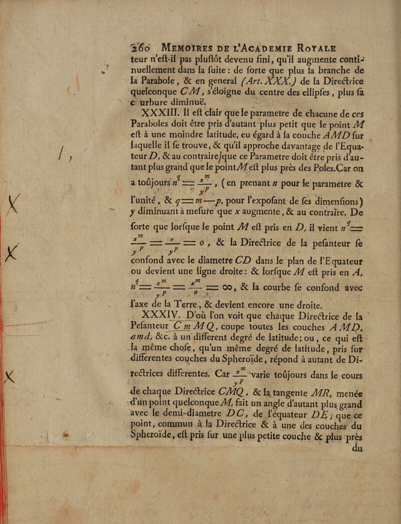 leur neft-il pas pluftôt devenu fini, qui! augmente conti¬ nuellement dans la fuite : de forte que plus la branche de la Parabole, &amp; en general (Art, XXX,) de la Direélrice quelconque CM, s éloigné du centre des ellipfes, plus là c Urbure diminue. XXXIII. Il eft clair que lé paramétré de chacune de ces Paraboles doit être pris d autant plus petit que le point M eft à une moindre latitude, eu égard à la couche AMD fur laquelle il fe trouve, &amp; quil approche davantage de TEqua- teur Z&gt;, &amp;au contraire^que ce Paramétré doit être pris d au¬ tant plus grand'que le pointAf eft plus près des Poles.Çar oa a toujours n = , ( en prenant u pour le paramétre &amp; runîté, Sl qzzum—f, pour Texpofant de les dirnenfions) y diminuant à mefuté-que x augmente, &amp; au contraire. De forte que lorfqiie le point M eft pris en D, il vient confond avec le diamètre CD dans le plan de l’Equateur ou devient une ligne droite : &amp; lorfque M eft pris en A, n zz:-zz; zz: 00, &amp; la courbe fe confond avec P P . y I .i ', iaxe de la Terre , &amp; devient encore une droite. XXXIV. Pou l’on voit que chaque Direélrice de la Pefanteu^C m MQ, coupe toutes les couches AMD, cmdi &amp;c. à un'dilFerent degré de latitude; ou, ce qui eft la iiiême chqfç, qu’un même degré de latitude, pris fur differentes coyches du Sphéroïde, répond à autant de Di- 0 , &amp; la Direélrice de la pelàhteur fe reélrices differentes. Car -1—varie toûjours dans le cours yP de chaque Direélrice /&amp; la, tangente MR, menée d’un point quelconque A/, fait un angle d’autant plus grand avec le demi-diametre DC, de l’équateur DE^, que ce point, commun à la Diredrice &amp; à une des couches du Sphéroïde, eft pris fur une plus petite couche &amp; plus près du