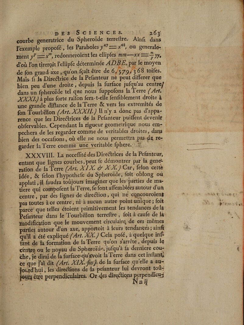 gcncrâtricc tlu Sphcroiclc tcrrcftrc# Ainli d^ns l’excniplc propofë , les Paraboles&gt; ou generale^ ment y^=x“, redonneroient les ellipfes mm—xx'=.~yy, d’où l’on tirerçit l’ellipfe déterminée ADBE,^ le moyen de fon grand axe ♦; qu’on fçait être de ô/f/pyj 68 toifes. Mais, fi la D-ir^élrice de la Pefanteur ne peut différer que bien peu d’une droite, depuis la furface jufqu’au centre^ dans un fpheroïde tel que nous fuppofons la Terre (Art. XXXI.) à plus forte raifon fera-t-elle fenfiblement droite à une grande diftance de la Terre &amp; vers les extrémités de fon Tourbillon (Art.XXXll.) U n’y a donc pas d’appa¬ rence que les Direélrices de la Pefanteur puilfent devenir obfervables. Cependant la rigueur géométrique nous em¬ pêchera de les regarder comme de véritables droites, dans bien des occafions, oùjelle ne nous permettra pas re-; garder la Terre commè~uné'veritable fphere, &gt; f XXXVIII. La neceflîté des Direélrices de la Pefanteur, entant que lignes courbes, peut fe démontrer par la genef- ration de la Terre /.drr, XIX. &amp; XX.) Car, félon celte idée, &amp; félon i’hyppthefe du Sphéroïde, fqit oblong où applati ,il faudra toûjours imaginer que les'parties de ma¬ tière qui compofent la Terre, fe font affemblées autour d’un centre, par des lignes de direélion, qui ité cqncouroieni pas toutes à ce centre, ni à aucun autre point unique ; foit parce- que telles étoient primitivement les tendances de la Pefanteur dans le Tourbillon terreftre , foit à caufe de là modification que le mouvement circulaire de ces memes parties autour d’un axe, apportoit a leurs tendances, ainfi qu’il à été expliqué (Art.XX.) Cela pôle, à quelque infi îairt de la formation de la Terre qu’on s’arrête, ^puis Iç cenfi^e ou le noyau du Spheroïd^^, jufquà la derniere cou¬ che, je dirai de la furface-qu aVoit la Terre dans cetinftantj ce que j’ai dit XIX^'jin')-à&amp;\z. furface quelle a au¬ jourd’hui , les direaions de la pefanteur lui devront tou-j jours être perpendiculaires. Or 4^5 direétions perpendicua 4