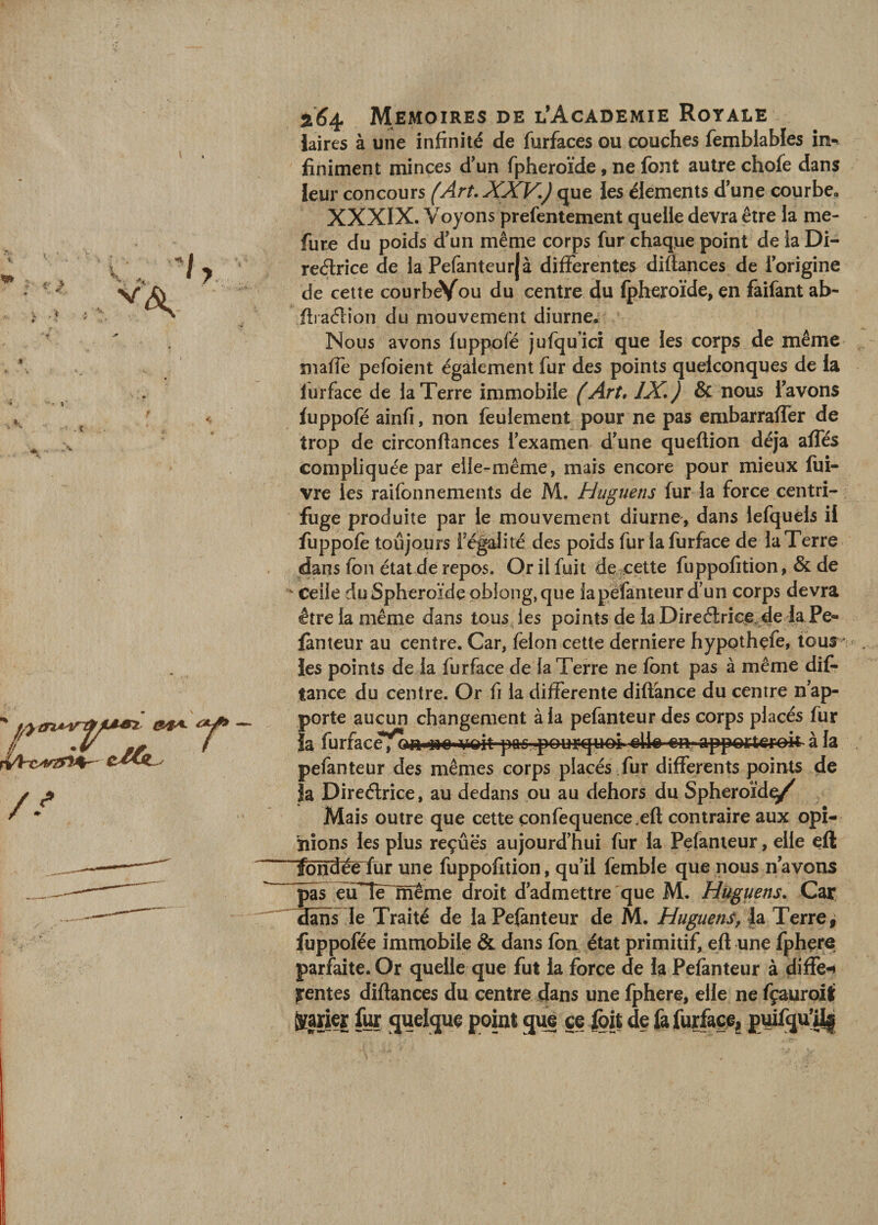 laires à une infinité de furfaces ou couches femblables în-^ finiment minces d'un fpheroïde, ne font autre chofe dans leur concours (Art. XXV,) que ies éléments d'une courbe, XXXIX. Voyons prefentement quelle devra être la me- fure du poids d'un même corps fur chaque point de la Di- redrice de la Pefanteurjà differentes diftances de l'origine de celte courbeYou du centre du fpheroïde, en faifant ab- fii aélion du mouvement diurne. Nous avons fuppofé jufqu’icî que les corps de même maffe pefoient également fur des points quelconques de la furface de la Terre immobile (Art, IX. ) &amp; nous l'avons fuppofé ainfi, non feulement pour ne pas embarraffer de trop de circonftances l'examen d'une queflion déjà affés compliquée par elle-même, mais encore pour mieux fiti- vre les raifonnements de M. Huguens fur la force centri¬ fuge produite par le mouvement diurne, dans lefquels il fuppofé toujours l'ég^ité des poids fur la furface de la Terre dans fon état de repos. Or il fuit de.^çette fuppofition, &amp; de Ceile du Sphéroïde oblong, que lapèfanteur d'un corps devra être la même dans tous les points de laDireélrice^de la Pe- fànteur au centre. Car, félon cette derniere hypothçfe, tous * les points de la furface de la Terre ne font pas à même dif- tance du centre. Or fi la differente diflànce du centre n'ap¬ porte aucun changement à la pefanteur des corps placés fur la furface^^^liMe» viQÎt-pas ■pourquoi» apperterok à la pefanteur des mêmes corps placés fur differents points de Ja Direélrice, au dedans pu au dehors du Spheroïd^ Mais outre que cette çonfequence.eft contraire aux opi¬ nions les plus reçues aujourd’hui fur la Pefanteur, elle efl îbndée fur une fuppofition, qu’il femble que nous n’avons pas éuTe~nîeme droit d'admettre que M. Huguens. Car danTle Traité de la Pefanteur de M. Huguens, H Terre, fuppofée immobile &amp; dans fbn état primitif, eft une fphçre parfaite. Or quelle que fut la force de la Pefanteur à diffe-i rentes diftances du centre dans une fphere, elle ne fçauroifi ^aner fur quelque point que ce ^i| de fafurfacei pwfqu’Uj;