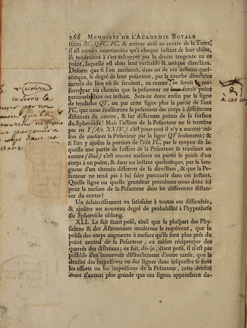 ► 4- vuy ■ V , ^Jj^f •-.K- ^.66 Mémoires DE l’Academie Royale trjces QFC, FC, &amp; arriver ainfi au centre de laTerreJ il ert certain neantmoins qu a chaque inftant de leur chute, îl^ teridroient à s’en échapper par la droite tangente en ce point', laquelle efl: alors leur véritable &amp; unique direétion. Deforte que fi l’on mefuroit, dans un de ces infiants quel¬ conque, le degré de leur pefanteur, par la courbe diredrice inenee du lieu où ils feroîent, au centre^T^e fer oit furer^par/un chemin que la pefanteur ne faw. leroit point parcourîrfaans cet inftant. Sera-ce donc enfin par la ligne de tendance QY, ou par cette ligne plus la partie de l’axe YC, que nous évaluerons la pefanteur des corps à differentes diftànces du centre, &amp; fur differents points de la furface du Sphéroïde^! Mais l’aélion de la Pefanteur ne fe teriiiine pas en Y fAh, !^XIV.) céÇt'^ouxc^vioi il n’y a auciiqè’raîi fon de mefurer la Pefanteur par la ligne QY feulement f fic fi l’on y ajoûte la portion de IVxè YC, par le moyen dé la¬ quelle une partie de l’effort de là Pe.fanteur fe tranfniet au cm\ïQ(lhid.) c’efl encore mefurer en paMîé le poids d’un corps à un point, &amp; dans un inftant quelconque, par la lon¬ gueur d’un chemin different de fa direélioii, &amp; que laPe- lànteur ne tend pas à lui faire parcourir dans cet inftant. Quelle ligne ou quelle grandeur prendrons-nous donc ici pour la mefure de la Pefanteur dans les differentes diftan- ces du centre! Un éclairciffement va fatisfaire à toutes ces difficultés j &amp; ajoûter un nouveau degré de probabilité à l’hypothefe du Sphéroïde obloiig, XLI. Le fait étant pofé, ainfî que la plulpart des Phy- ficiens &amp; des Àftronomes modernes le reçoivent, que le poids des corps augmente à mefure qu’ils font plus prés du point central dé la Pefanteur , en raifon réciproque des &lt;^uarrés des diftànces,; ce fait, dis-je, étant pofé, il n’eft pas poîTibié d en Concevoir diftinélement d’autre caufe, que la dénfité des îrrijûlfions ou des lignes dans lefquelles fè font les efforts ou îés impulfions de la Pefanteur, cette denfité iétant d’autant plus grande que ces lignes approchent da-i
