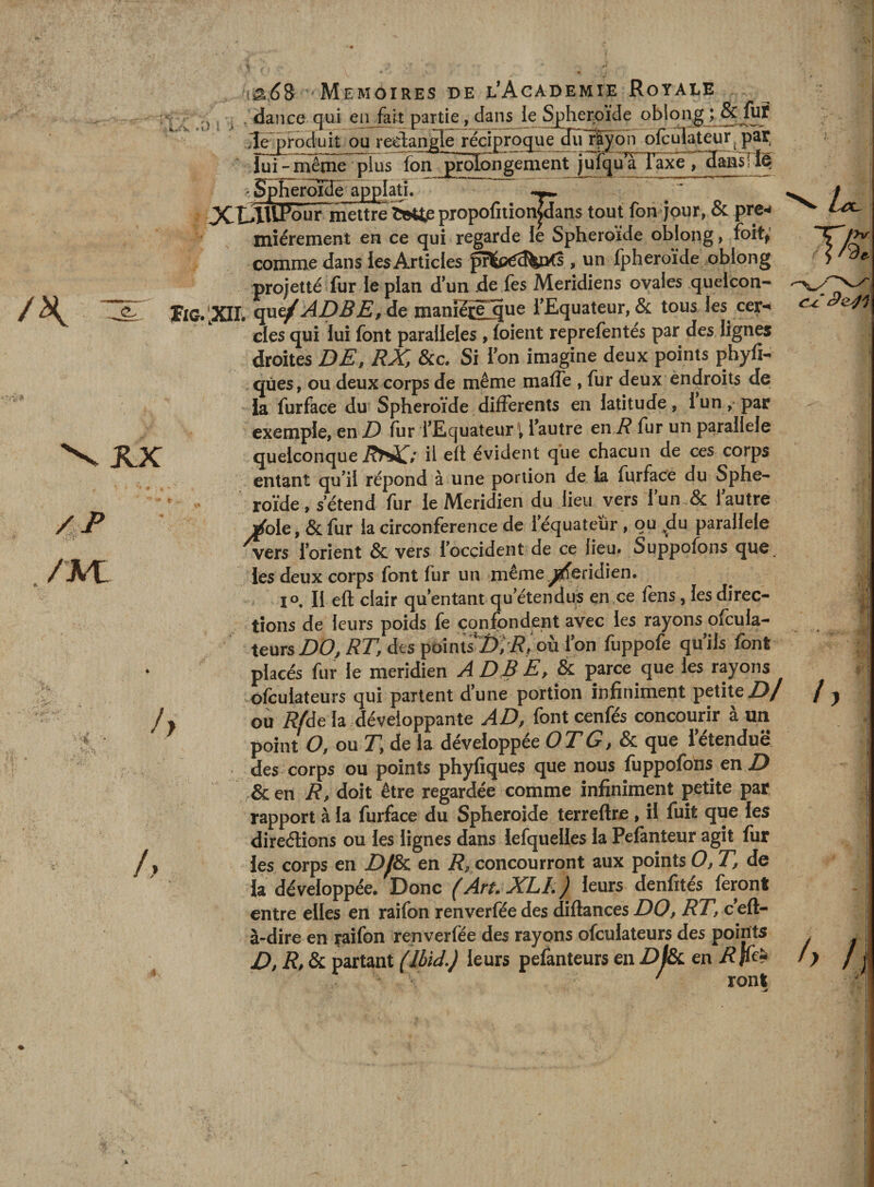 V.r'V l ^ K.K /P ./Ai: h fy iâéS Mémoires de l*Academie Royale dance qui en fait partie, dans le Sjjherpïde oblong ; &amp;Jur ,Te i^oduit ou recdan^Ie^réciproquediï r^yon ofculateur^par^ lui- même plus fon prolongement jufqîrrTaxFT^amrîe ' Sphéroïde applatî. XÛM^our meure piopofition|dans tout fon jour, &amp; prew mîérement en ce qui regarde le Sphéroïde oblong, foit^' comme dans les Articles , un fpheroïde obipng projette fur le plan dun de fes Méridiens ovales quelcon- flG.'.Xir. que/^jDBjE^ de manîeî^ue l'Equateur, &amp; tous les cer-« des qui lui font parallèles , foîent reprefentés par des lignes droites DE» RX, &amp;c. Si fon imagine deux points pbyfi- qûes, ou deux corps de même maffe , fur deux endroits de la furface du Sphéroïde differents en latitude, fun, par exemple, en D fur l'Equateur 1 l'autre en i? fur un parallèle quelconque iÎNJC» h évident que chacun de ces corps entant qu'il répond à une portion de la furfaoe du Sphe- ^ ' roïde, s'étend fur le Méridien du lieu vers fun.&amp; l'autre ^ole, &amp; fur la circonférence de l'équateur , ou du parallèle vers l’orient &amp; vers l'ocçident de ce lieu* Suppofons que, les deux corps font fur un même.^eridien. 1°, Il eft clair qu’entant qu’étendus en ce fens, les direc¬ tions de leurs poids fe confondent avec les rayons ofcula- teurs DO J RT, des pointTï); i?/ où l'on fuppofe qu'ils font placés fur le méridien A D B E, &amp; parce que les rayons ofculateurs qui partent d’une portion infiniment petite Z)/ ou Rfdt la .développante AD, font cenfés concourir a un point O, ou r, de la développée O Zé?, &amp; que l'étendue des corps ou points phyfiques que nous fuppofons en Z) &amp; en R, doit être regardée comme infiniment petite par rapport à la furface du Spheroide terreftre , il fuit que les direélions ou les lignes dans iefquelles la Pefànteur agit fur les corps en Zy&amp; en i?, concourront aux points O, T, de la développée. Donc (AruXLL) leurs denfités feront entre elles en raifon renverfée des diftances DO, RT, c'eft- à-dire en raifon renverfée des rayons ofculateurs des points D, R, &amp; partant (Ibid,) leurs pefanteurs en Z)/&amp; en /?|ffî» ' ront / r h /