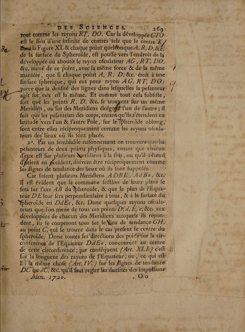 br if ■ s ;S éï.E kC É's. ^.6^. • rout comtriè'' léS rayoîis RT, DOr Czi la développée GTO cft le lieu Ü'üne infinité de céritrés;ters' q^ centre K/ 8sïf« la Figure XL &amp; chaque point qùelélbhqûev^, R, D, Scc. de la fur face du sphéroïde, eft poüfl^ vers Tendroit de développée où aboutit le rayon ofculateur AG, RT, DO, &amp;c, mené de ce point, avec la même force &amp; de la même manière, que fi chaque pointai, R, D, Scc,-étoit aune fùrface fpherique, qui eut pour rayon AG, RT, DO: parce que là denfilé des lignes dans lefquelles la pefanteur agit fui*/eux eft la même. Et comme tout cela fubfifte, foit que les points D, &amp;c. fe trottent fur un même Méridien ^ où Tu r des Méridiens éloigi^^fun de i autre ; ii fuit que lés pefanteürs des corps, entant qu'ils s’étendent en latitude Ivers l’un &amp; Fautre Pôle, fur le ipheroïde obiong, font entre elles réciproquement comme les rayons ofcula- teurs dés lieux où ils font placés. iP, F^ar un fembfabie raifonnement on trouveraquede^s pefanteürs de deux points phyfiques, entant que chacim d’eux eft fur piufieiirs Méridiens à ia fôk , ou qu’il s^iend; d^ient eh /Æcident, doivent être réciproquement comme; les/ignés de tendance des lieux où ils font luppofés. Car foient plufieurs Méridiens ADBE, AdBe, &amp;c. îl eft évident que la commune feélion de leurs plans le fera fur l’axe AB du îpheroïde, de que le plan de l'Equa¬ teur/^Æ’ieur fera perpendiculaire à tous, &amp; à la furface du ^heroïde &amp;c. Donc quelques rayons ofcula- , teurs que ton m^ne de tous ces points e,8Cc. aux développées de chacun des MeridieiVs auxquels ils répon¬ dent, iis fe couperont tous fur^le'^eu de tendance ^//, au point C/qui fe trôuye dans le cas prefent le centre du fpheroïde. Donc toutes lés'^direélions des poid¥Tur la cir¬ conférence de l’Equateur DdEe, concourent au centre de cette eifeonferénee^; par conféqüent (Art, XLL) ceft fur la lôngueur ,dés rayons de l’Equateur , ou , ce qui eft îti la même chôfè (Art. IV. ) fur les/fgnes. de tendance DC Qxddt^, Sec, 'qU’il fàùl regler les denfîtes des impulfion^