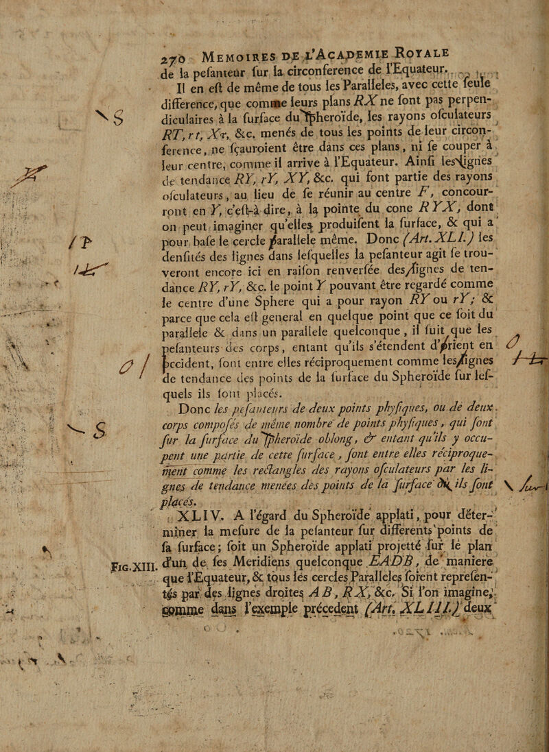 4 XIII Mémoires de/L^Açapemie Royale de lapefanteür fur la circonférence de rEquateur.^ Il en eft de même de tous les Parallèles, avec cette feule différence, que comme leurs plans RX ne font pas perpen¬ diculaires à la fur face du'Tfpheroïde, les rayons ofculateurs RT,rt, Xr, Sic, menés de tous les points de leur circon¬ férence, ne fçauroient être dans ces plans , ni fe couper à leur centre, comme il arrive à l’Equateur. Ainfi lesHjgnes de tendance RK rK XV, &amp;c. qui font partie des rayons ofculateurs, au lieu de fe réunir au centre F, concour¬ ront en JT, c’eft-à dire, à la pointe du cône RYX, dont on peut imaginer qu’elles^ produifent la furface, &amp; qui a pour bafe le cercle jjjarallele même. Donc (Art, XLL) les denfités des lignes dans lefquelles la pefanteur agit fe trou¬ veront encore ici en raifon renverfée des/fignes de ten¬ dance RY, rY, &amp;ic. le point Y pouvant être regardé comme le centre d’une Sphere qui a pour rayon RY ou rY; &amp; parce que cela cil general en quelque point que ce foitdu parallèle &amp; dans un parallèle quelconque, il fuit que les pefanteurs des corps, entant qu’ils s’étendent d’/rient en fcccident, font entre elles réciproquement comme les/ignes de tendaiîce des points de la furface du Sphéroïde fur lef- quels ils font placés. Donc les pefanteurs de deux points phyfiqties, ou dè deux corps composés de même nombre de points phyfiqiies, qui font fur la furface dufpherdide ohlong, ô' entant qu ils y occu¬ pent une partie de cette furface , font entre elles réciproque- ifait Tomme les reélangles des rayons ofculateurs par les li¬ gne^ de tendance menées des points de la furface' ils font placés, XLIV. A legard du Sphéroïde applatî, pour dëter-- mÎTier la mefure de la pefanteur fur difrerents'points de fa furface; foit un Sphéroïde applatj projetté fur lé plan d*uU de fes Meridieins quelconque / 4^ nianièf^ que rÈquateur, &amp; tQus lés cercles Parallèles^forent reprefén- pai^des lignés droites ABimagine^i