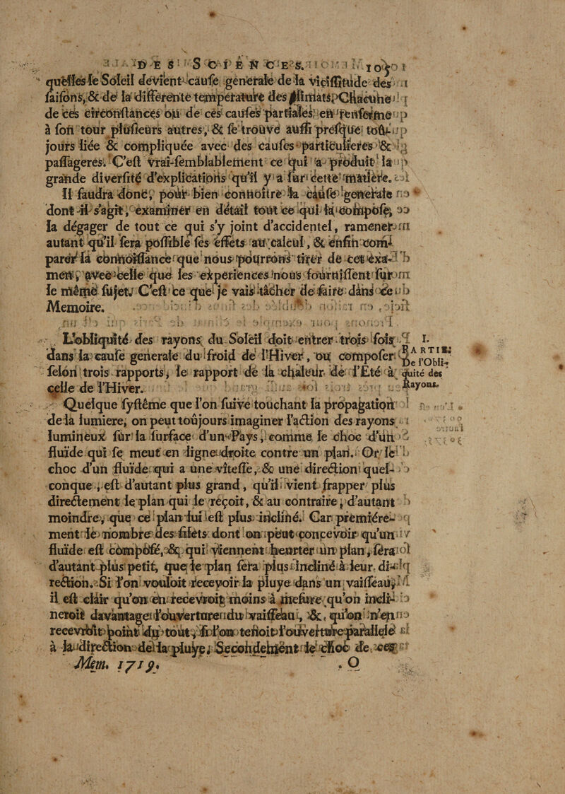 quelles le Soleil devient^càufé generale de k Viçîfljtude des t faifons,&amp;dë la dîfFéréntè tempétatuifé des|flîniâ!SpCyiaêtihë^rî dé ces eirconftancés ojd de cès caufes partiales) eA fertfe^ftié1 p à fon tour piifîeürè autresy&amp;t fe fioïive auffi prévue to&amp;np jours liée &amp; compliquée avec des caufes partifcutieres '&amp; paffageres. Ceft Vrai-fembiabiefrient ce qui aJ produit? h )> grande diverfitç d?explicatiôiis qu’il y a fur* Cettè -niâtie^ec i A Il faudra donë, potiir bien conhoîtrè >k c$ufe •gettefate ns> *' dont dt s agit, examiner éiï detail tout ce qtft tâ'éoiflpofe; ao la dégager de tout ce gui s’y joint daccidentel, ramenefrrn r-—-jl -r—r- *•*!'*, —-- xnéU^pf^e^ceîie que ies-'eiperibncesbbuS;ioiirnjfféritfi(ù^nî le mérité fiijetJ Ceft ce que je vais ♦tâdher defaifé dans <^i ï> Mémoire, itiiWh qbhst r:-> < op: ?. f i O. ? \ ‘J 5 ï . .jv J * felori trois rapports* le rapport de là cflaletir dé l'Eté à <fu ité dei ^lle de î’Hiver. 4 ‘ Rayons. : Quelque fyftême que Ion fuive touchant la propagation 1 delà lumière, on peut toujours imaginer iaélion des rayons lumineux für la lurface d’un^Pays, comme le choc dun fluide qui le meut en ligneudroite contre un pian. Or lé choc dun fluide qui a une vîteflè, &amp; une directions quel- > conque , eft d autant plus grand, qu’il; vient frapper plus directement le plan qui le reçoit, &amp; au contraire, d’autant > moindre, que ce plan lui eft plus incliné* Gar première- i ment lè nombre des filets dont on ;pbut concevoir qu’un fluide eft càmpéfê,^8q qui viennent heurter un pian,ferait d’autant plus petit, que; le pian fera plusdndiné à leur dfe?q reélion.nSi l’on vouloit recevoir la pluye dans un vaifteaUy < Æ fi--' r.:ia * < ? ° f ôUaù'i i \ -—— » T — - —— -j -— r recevrblt point d]tp toutyiil’on tehoitpl oiivei’tiab’eparaileiè £ à la^Hiyeélion dèlanpiuta;^cohdehlenfc le cfiofc de # ef Mm.  , O ; ' * ■'t