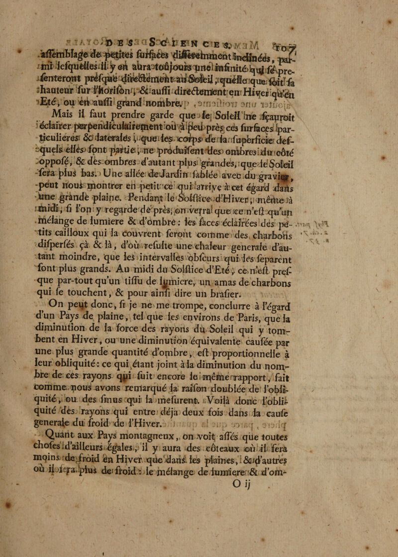 1 KJ J ‘1* —■ fcs® S^aSnefife»» «ÉÉtéatStM ma affern blage de f^tiïSÉjs Aiifpees diimfomentSncJinéés, pé-' mï lefquêtlesill.y âii a’ùraat^ioïips^iiellBfimtébvÿ fë^pre. fênterarat préfqàfe diwtSlëineb^atfSiisfeü jiquélefiqu&amp;fèitïfa shauteur fur l^dri&amp;nq‘;&amp;fauffi direélemSent'emHiqetiqfo’èn ilké, ou èri ataffi'grand nombre. ; ' «smailroTî arm ïsîux Mais ii faut prendre garde que le; Soleil‘hie .fçatiroit éclairer perperidicuisirepient ioii\à ipeit près; cés fur laces bar- ticulieres; &amp;s (latérales i> queiies co^ps) dè la.ifupbrficfe def- equels ellêsj font partie ; ne prédtiîfem des ombresidu côté oppofé, &amp; dès ombres d’autant plus; grandes,iqueféSoleü -fera plus bas. > U ne allée dedardin Tablée avec du.gravi», peut noué montrer en petit -cè qui aîriye à cet égard dais btie gràndè plaine. Peitdany le Solfifce- d’HiveE;i.mêàte îà :mnfr, fi l’on y regarde de'près; on vefra! que :ee neû qu'un mélange de lumière &amp;d’Ombré: les feces éclairées des pe¬ tits cailloux qui la Couvrent feront comme des charbons difperfes ça &amp; la, d ou rclultc une chaleur generale d’au¬ tant moindre, que les intervalles obfcurs qui les fèparcnt font plus grands. Au midi du Sblflice d’Eté ;■ ccnbfi pref que par-tout qu’un tiflu de lumière, un amas de charbons qui fe touchent, &amp; pour ainfî dire un hrafier. > On peut donc, fr je ne me trompe, conduire à l’égard d’un Pays de plaine, tel que les environs de Paris, que la diminution de la force des rayons du Soleil qui y tom¬ bent en Hiver , ou une diminution équivalente caufée par une plus grande quantité d’ombre, eft proportionnelle à leur obliquité : ce qui étant joint à .la diminution du nom¬ bre de; ees rayons qpi fuit encore le même rapport , fait comme, nous avons remarqué la railbn doublée de l’obli¬ quité, ou des fines qui la îndürent. Voilà donc l’oblib quité dès rayons qui entre déjà deux fois dans la caufe generale du froid de l’Hiver. 1 , . r, , ; , Quant aux Pays montagneux,,on voit affcs que toutes cbofésidailleurs égales, ii y aura des céteaux oii il fera mQins de, froid èn Hiverqùe dans, les plaines, ; &amp;/d’autres ou il.'t'ya. pius de; froid’: le mélange de lumière ■&amp; d’om- O ij . ♦ s. a «