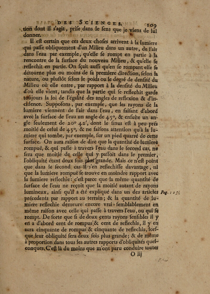 s s a t x> e s Sciences. IO() ,tion dont ii s’agit, prife dans ie fens que je viens de lui donnera > - . fe . II eft certain que ces deux chofes arrivent à la lumière qui paffe obliquement d'un Milieu dans un autre, de i air dans l’eau par exemple, qu’elle fe rompt en partie à la v rencontre de la furface du nouveau Milieu, &amp; qu elle fe réfléchit en partie. On fçait aufli qu’en fe rompant elle fe détourne plus ou moins de ù première direction* félon la nature, ou pluflôt félon le poids ou le degré de denfité du Milieu où elle entre, par rapport à la denfité du Milieu d’où elle vient, tandis que la partie qui fe réfléchit gardé toujours la loi de l’égalité des angles de reflexion &amp; d’in¬ cidence. Suppofons, par exemple, que les rayons de la lumière viennent de l’air dans l’eau, en faifant d’abord avec la furface de l’eau un angle de 450, &amp; enfuite Un an¬ gle feulement de 20° 42', dont le finus eft à peu-prés moitié de celui de 4 5 &amp; ne faifons attention qu’à la lu¬ mière qui tombe, par exemple, fur un pied quarré de cette furface. On aura raifon de dire que la quantité de lümiérô rompue, &amp; qui paflé à travers l’eau dans le fécond cas, iié fera que moitié de, celle qui y paffoit dans le premier, l’obliquité étant deux fois pWgrande. Mais ce n’eft point que dans le fécond cas il s’en réfléchi ITe davantage, ni que la lumière rompue fe trouve en moindre rapport avec la lumière réfléchie: c’eftparce que la même quantité dé furface de l’eau ne reçoit que la moitié autant de rayons lumineux, ainfi qu’il a été expliqué dans un des articles Jtyw ajj precedents par rapport au terrain; &amp; la quantité de lu¬ mière réfléchie demeure encore vrai-femblablement èü même raifon avec celle qui palfe à travers l’eau, ou qui fe rompt. De forte que fi de deux cents rayons fenfibles il y eri a d’abord cent de rompus,&amp; cent de réfléchis, il y en aura cinquante de rompus &amp; cinquante de réfléchis, lorf- que leur obliquité fera deux fois plus grande; &amp; de même à proportion dans tous les autres rapports d’obliquités quel¬ conques. G’eft là du moins que mont paru conduire toutes - - .. O ii/ »