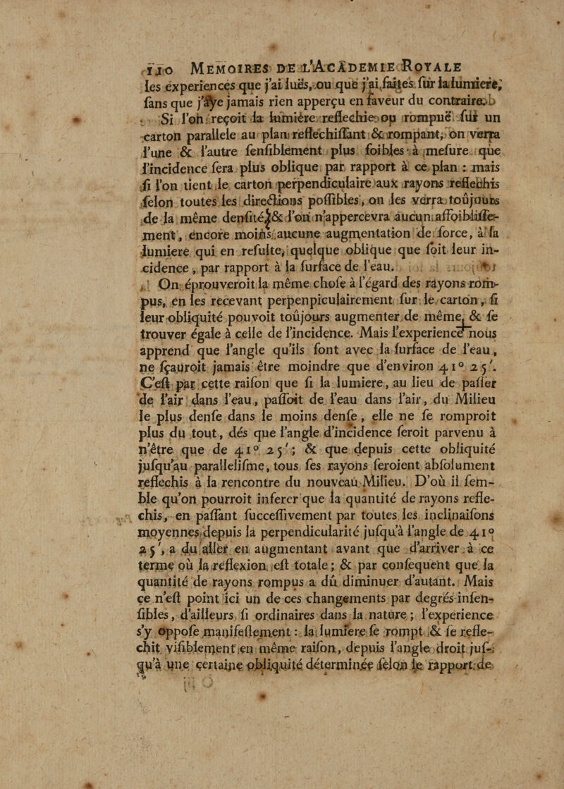 les .expériences que j’ai lues, ou que j’ai/aites; fur la,lumière; fans que j’àye jamais rien apperçu en faveur du contraires t Si l’on r reçoit la fefintère réfléchie op rompue, fui un carton parallèle au plan? reflechiffant &amp; rompant, on verra i’une &amp; l’autre fenfiblement plus foihles* à mefure que l’incidence fera plus oblique par rapport à ce plan : mais fi l’on tient Je carton perpendiculaire aux rayons réfléchis félon toutes les ..direâaoas poffîbies , on les verra toujours dé jà même denfiié^&amp; l’on n’appercevra aucun affoibdiffe?- ment, encore moièscaucune augmentation de force, à fa Jumieré qui en refaite, quelque oblique que doit leur in¬ cidence , par rapport à la lurface de l’eau. ; ; 't î On éprouveroit la même chofe à l’égard des rayons rom¬ pus, en les recevant perpenpicujairement fur le carton, fi leur obliquité pouvoit toûjours augmenter de même. &amp; fe trouver égale à celle de l’incidence. Mais l’experiencenous apprend que l’angle qu’ils font avec la furface de l’eau, ne fçauroit jamais être moindre que d’environ 41° 2.5'. C’eft par cette raifon que fi la lumière, au lieu de palier de faijr dans l’eau, pafloit de l’eau dans l’air, du Milieu le plus denfe dans le moins denfe, elle ne fe romproit plus dii tout, dés que l’angle d’incidence feroit parvenu à n’être que de 41° 25; &amp; que depuis cette obliquité jjufqu’au parallelifme, tous fes rayons feroient abfolument réfléchis à la rencontre du nouveau Milieu. D’où il fem- ble qu’on pourroit inferer que la quantité de rayons réflé¬ chis, en paflant fuccelfivement par toutes les indinaifons moyennes depuis la perpendicularité jufqu’à l’angle de 41° 2 j7, a du aller en augmentant avant que d’arriver à ce terme où la .reflexion eft totale ; &amp; par çonfequent que la quantité de rayons rompus a dû diminuer d’autant. Mais ce n’eft point Tici un de ces changements par degrés infen- fibles, d’ailleurs fi ordinaires dans la nature ; i’experience s’y oppofe manifeflement : la lumière fe rompt &amp; fe réflé¬ chit yifiblen)ent en même raifon , depuis l’angle droit juf-, qu’à une certaine obliquité déterminée félon fe rapport de *> . : *