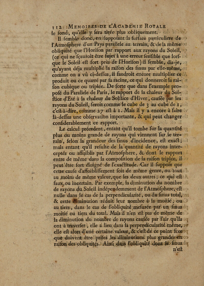 112 M EMOI R.ES *0E r-'ÀCABIvM IE- RoTALE le fondi, quelle’ yi fera thée plus obliquement* j * Il fémbfo dbncven vftippofânt la fumée particulière de •> l’Atmolphere d’un Pays parallèle au terrain, &amp; de la même >> obliquité que l’Horifon par rapport aux rayons du Soleil, (ce qui ne fçauroit être fujet à une erreur ferifible que iort que le Soleil eft fort près de l’Horifon ) il femble, disqe, qu'ayant déjà multiplié la raifon des fmus par elle-même, comme on a vû ci-deflus,il faudroit encore multiplier ce produit ou ce quarré par fa racine, ce qui donneroit la rai¬ fon cubique ou triplée. De forte que dans l'exemple pro- pofé du Parallèle de Paris, le rapport de la chaleur <^u Sol- ftice d’Eté à la chaleur du Solftice d’Hiver, caulee par les rayons du Soleil, feroit comme le cube de 3 au cube de 1, c’eftà-dire, comme 27 eft à 1. Mais il y a encore à faire là-deffus une obfervatibn importante, &amp; qui peut changer confiderablement ce rapport. < • * Le calcul précèdent, entaht qu'il tombe fur lai quantité plus du moins grande de rayons qui viennent fur?ie ter¬ rain v félon la grandeur des: fmus d’incidence, eft exaél ; mais entant qu’il refaite de la quantité de rayons inter¬ ceptés ou afibiblis par l’Atmofphere , &amp; dont le rapport entre de même dans la compofition de la raifon triplée, il peut être fort éloigné de l’exaélitude./Gar il fuppoie que cette caufe d’affoibliflement foit de même genre, ou tout au moins de même valeur,que les deux autres ; ce qui eft: . faux,ou incertain. Par exemple, la diminution du nombre de rayons du Soleil indépeodemment de i’Atmbfphere/eft nulle dans lé cas de la perpendicularité, ou du finus total, ^, &amp; cette diminution réduit leur nombre à> la ^moitié ; ou > au tiers ;, dans le cas de l’obliquité ; mefarée pari un fin us moitié ou tiers du total. Mais il n’en eft pas de même de la diminution du nombre de rayons caufée par l’air qu’ils - ont à traverfer , elle a lieu dans la perpendicularité même, yr elle eft alors d’unè certaine valeur, &amp; ceftdé ce point fixe que doivent être: prifes Jesi dindnutionsi plus> grandes en raifon des obliquités. Audi dahb i’obliquité dont lè- finus n’eft