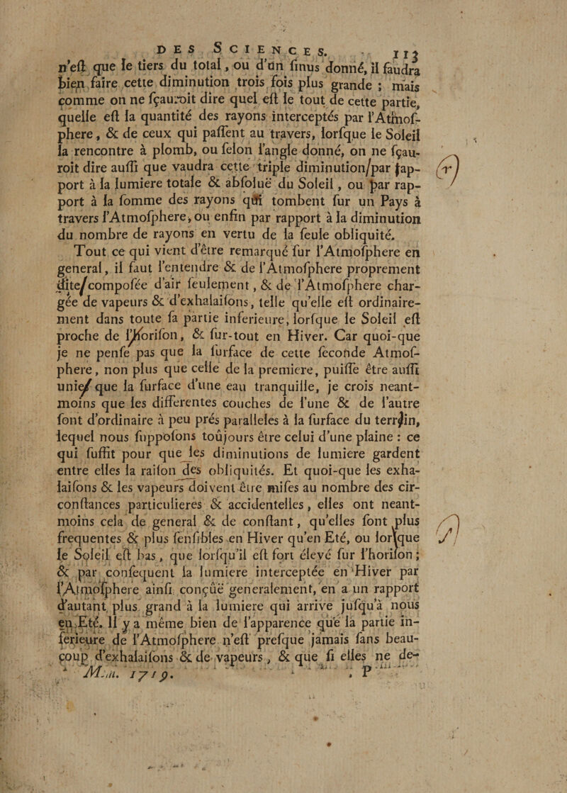 des Scie n ce s. jm n’eft que le tiers du total, ou d'on fi nu s donné, il faudra fiiep faire cette diminution trois fois plus grande ; mais comme on ne fçauroit dire quel eft le tout de cette partie, quelle eft la quantité des rayons interceptés par l’Atmof- phere, &amp; de ceux qui pafTent au travers, lorfque le Soleil la rencontre à plomb, ou félon l’angle donné, on ne fçau- roit dire auffi que vaudra cette triple diminution/par Jap- port à la lumière totale &amp; abfoiuë du Soleil, ou par rap¬ port à la fomme des rayons qfti tombent fur un Pays à travers l’Atmofphere, ou enfin par rapport à la diminution du nombre de rayons en vertu de la feule obliquité. Tout ce qui vient d’être remarqué fur l’Atmofphere en general, il faut l’entendre &amp; de l’Atmofphere proprement Site^compofée dair feulement , &amp; de l’Atmofphere char¬ gée de vapeurs &amp; d’exhalaifons, telle qu’elle ell ordinaire¬ ment dans toute fa partie inferieure, lorfque le Soleil eft proche de l^Korifon, &amp; fur-tout en Hiver. Car quoi-que je ne penfe pas que la lurface de cette féconde Atmof- phere, non plus que celle de la première, puiffe être auffi uni^/que la furface dune eau tranquille, je crois néant- moins que les differentes couches de l’une &amp; de l’autre font d’ordinaire à peu prés parallèles à la furface du terrain, lequel nous fuppofons toûjours être celui d’une plaine : ce qui fuffit pour que les diminutions de lumière gardent entre elles la railon des obliquités. Et quoi-que les exha- laifons &amp; les vapeurs doivent Aire uiifes au nombre des cir- conftances particulières &amp; accidentelles, elles ont néant- moins cela de general &amp; de confiant, quelles font plus frequentes &amp; plus fenfibles en Hiver qu’en Eté, ou lonque le Soleil eft bas, que lorfqu’il efi fort élevé fur i’horilon ; &amp; par confequent la lumière interceptée en‘Hiver par fAfbiofphere a in fi : conçue généralement, en a un rapport d’autant plus grand à la lumière qui arrive jufqua nous eu:Eté. 11 y a même bien de l’apparence que là partie in¬ ferieure de l’Atmofphere n’eft prefque jamais fans beau¬ coup d’exhalaifons &amp; de vapeurs, &amp; que fi elles ne de- JVLiii. iy i p, 1 , r ' n :