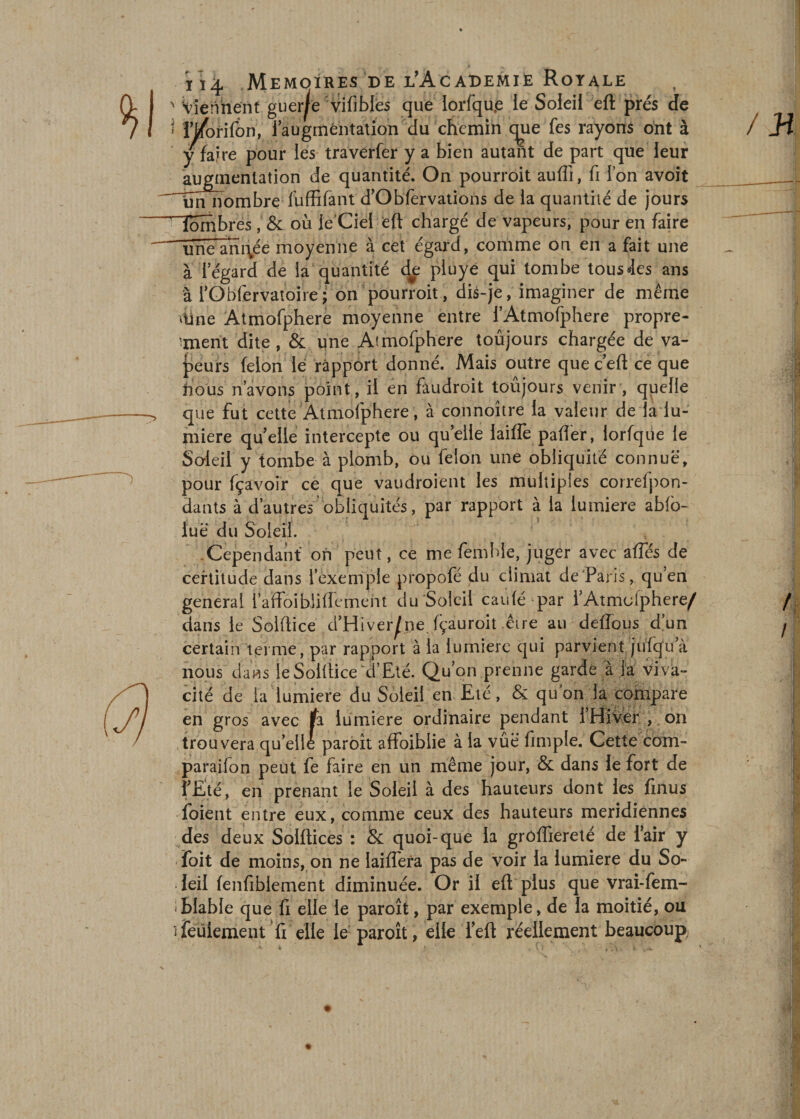 ' Viennent guerjfe vifîbles que iorfqup ie Soleil eft prés dfe i iVonfon, 1 augmentation du chemin c^ue fes rayons ont à y faire pour les traverfer y a bien autant de part que leur augmentation de quantité. On pourroit auffi, fi fon avoit un nombre fuffifant d’Obfervations de la quantité de jours Tombres, &amp; où le Ciel eft chargé de vapeurs, pour en faire uneam\ée moyenne à cet égard, comme on en a fait une à l’égard de la quantité de pluye qui tombe tousJes ans à l’Obfervatoire; on pourroit, dis-je, imaginer de même ome Atmofphere moyenne entre l’Atmofphere propre¬ ment dite, &amp; une Atmofphere toujours chargée de va¬ leurs félon le rapport donné. Mais outre que c eft ce que hbus n’avons point, il en faudroit toujours venir , quelle que fut cette Atmofphere, à connoître la valeur de îa lu¬ mière quelle intercepte ou quelle laifle palier, lorfque le Soleil y tombe à plomb, ou félon une obliquité connue, pour fçavoir ce que vaudroient les multiples correlpon- dants à d’autres obliquités, par rapport à la lumière ablo- iué du Soleil. -Cependant on peut, ce me femhie, juger avec afifés de certitude dans l’exemple propofé du climat de Paris, qu’en general 1 aftbibliffement du Soleil caulé par l’Atmofphere/ dans le Solftice d’Hiver^ne fçauroit être au deflous d’un certain terme, par rapport à la lumière qui parvient jufqu’à nous dans le Solftice a Eté. Qu’ on prenne garde à la viva¬ cité de ia lumière du Soleil en Eté, &amp; quon la compare en gros avec fa lumière ordinaire pendant l’Hiver , on trouvera qu’elle paroît affoiblie à la vûë fimple. Cette com- paraifon peut fe faire en un même jour, &amp; dans le fort de l’Eté, en prenant ie Soleil à des hauteurs dont les finus foient entre eux, comme ceux des hauteurs méridiennes des deux Solftices : &amp; quoi-que la grôffiereté de Pair y foit de moins, on ne laiffera pas de voir la lumière du So¬ leil fenfiblement diminuée. Or il eft plus que vrai-fem- iblabie que fi elle ie paroît, par exemple, de la moitié, ou