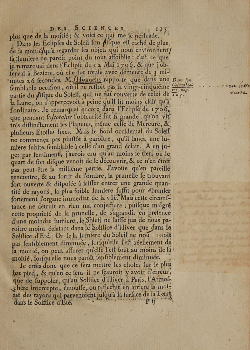 plus que de la moitié ; & voici ce qui me le perfuacle. , * Dans les Eclipfes de Soleil Ion ^ifque eft caché déplus, de la moitié/qu a regarder les objets qui nous environnent/ fa Tlumiere ne paroît point du tout affoiblie : c’efl ce que je remarquai dans rEclipfe dm 2 Mai 1706, & que job- fervai à Beziers, où elle fut totale avec demeure de 3 mi¬ nutes 26 fécondés. M./Huguens rapporte que dans une Dans [on femblable occafion, où ii ne reftoit pas. la vingt-cinquième partie du difque du Soleil, qui ne fut couverte de celui de / èj. la Lune, on s’appercevoit à peiné qu’il fit moins clair qu’à l’ordinaire. Je remarquai encore,dans i’Eclipfe de 1706, que pendant foftotalité i’obfcurite fut fi grande , qu’on vit' très diftinétement les Planètes, mime celle de Mercurè, &. plufieurs Etoiles fixes. Mais le bord occidental du Soleil ne commença pas pluflôt à paroître, qu’il lança une lu¬ mière fubite. femblable à celle d’un grand éclair. A en ju¬ ger par fenument, j’aurois cru qu’au moins le tiers ou le quart de fon difque venoit de fe découvrir, & ce n’en étoit pas peut-être la millième partie. J’avoüe qu’en pareille rencontre, & au fortir de iombre, la prunelle fe trouvant fort ouverte & difpofée à laiffer entrer une grande quan¬ tité de rayons, la plus foibie lumière fuffit pour ébranler fortement l’organe immédiat de la vûë.vMais cette circonf- tance ne détruit en rien ma conjecture ; puifqûe malgré cette propriété de la prunelle, dé s’agrandir en prefence d’une moindre lumière., le. Soleil ne iaiffe pas de nous pa¬ roître moins éclatant dans lé Solftiçe d’Hiver que^dans le Solftice d’Eté. Or fi; la lumière du Soleil ne nou paroît pas fenfiblement diminuée , lorfqü’elle l’éft réellement dé la moitié, on peut affiner quelle lefftoutau moins de la moitié, lorfqu’eile nous paroît fenfiblement diminuée. \ Je crois donc que ce fera mettre les chofes fur le plus bas pied , & qu’en ce fens il ne fçauroit y avoir d’erreur que de fuppofer, qu’au Solftice d’Hiver à Paris, l'Atmof- ,phere intercepte, émouffe, ou réfléchit en arriéré la moi¬ tié des rayons qui parvenoient julqu’à la furfàce de la Terré dans le Solftice d’Eté. * P fl -
