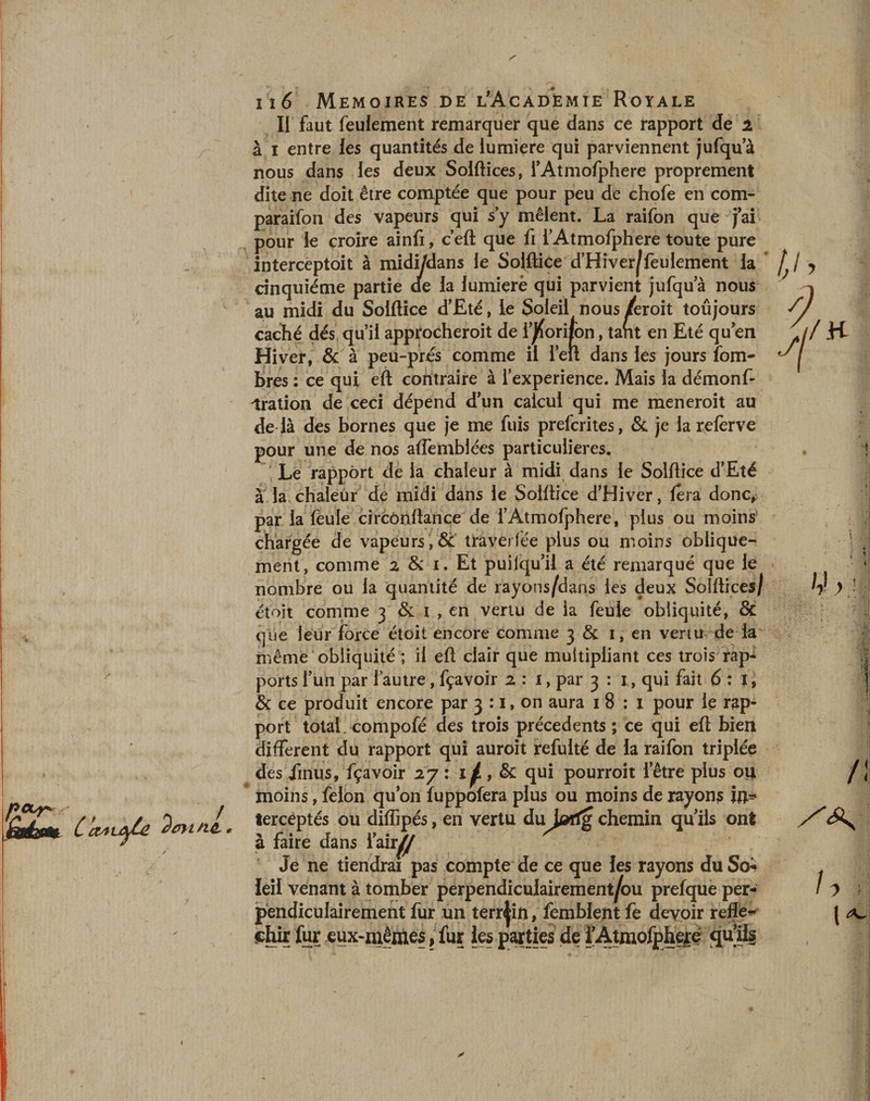 Ii faut feulement remarquer que dans ce rapport de 2 à 1 entre les quantités de iumiere qui parviennent jufqu’à nous dans les deux Solftices, l’Atmofphere proprement dite ne doit être comptée que pour peu de chofe en com- paraifon des vapeurs qui s y mêlent. La raifon que j’ai- pour le croire ainfi, c’eft que fi i’Atmofphere toute pure interceptait à midi/dans le Solftice d’Hiver^feulement la cinquième partie <ae la lumierè qui parvient jufqu a nous au midi du Solftice d’Eté, le Soleil nous /eroit toûjours caché dés qu’il approcheroit de l’^orifon, tant en Eté qu’en Hiver, &amp; à peu-prés comme il l’eu dans les jours fom- bres : ce qui eft contraire à l’experience. Mais la démonf- ^ration de ceci dépend d’un calcul qui me meneroit au de là des bornes que je me fuis prefcrites, &amp; je la refèrve pour une de nos affemblées particulières. à la, chaleur de midi dans le Solftice d’Hiver, fera donc, par la feule circônfiance de l’Atmofphere, plus ou moins chargée de vapeurs , &amp; trayerfée plus ou moins oblique¬ ment, comme 2 &amp; 1. Et puilqu’il a été remarqué que le nombre ou la quantité de rayons/dans les deux Solftices/ et oit comme 3 &amp; 1 , en vertu de la feule obliquité, &amp; que leur force étoit encore comme 3 &amp; 1, en vertu de la même obliquité ; il eft clair que multipliant ces trois rap¬ ports l’un par l’autre, fçavoir 2:1, par 3 : 1, qui fait 6 : l, port total , compofé des trois précédents ; ce qui eft bien different du rapport qui auroit refulté de la raifon triplée des Jinus, fçavoir 27: 1^ , &amp; qui pourroit l’être plus ou moins, félon qu’on fuppofera plus ou moins de rayons in* tercèptés ou diffipés, en vertu du^Jarfg chemin quils ont à faire dans w Je ne tiendrai pas compte de ce que les rayons du So¬ leil venant à tomber perpendiculairement/ou prefque per¬ pendiculairement fur un terrain, femblent fe devoir reflet shir fur eux-mêmes, fur les parties de fÀtmofphgré qu'i1 y