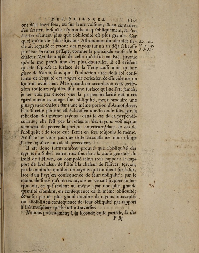 d e s . Science s* i 17 ont déjà traverfées, ou fur leurs voifines ; &amp; au contraire, s en écarter, lorfqu’ils n’y tombent qu’obliquement, &amp; s en écarter d’autant plus que lobüquité eft plus grande. Car quoi-qu’un des plus fçaVants Agronomes du dernier Jie- Rie Aim. cle ait regardé ce retour des rayons fur un air déjà échauffé cav* par leur premier paffage, comme la principale caufe de la s'v'99' chaleur Meridienne|&amp; de celle qu’il fait en Eté, j’avoiie qu elle me paroît une des plus, douteufes. II eft évident quelle fuppofe la furface de la Terre aufli unie qu’une glace de Miroir, fans quoi l’induétion tirée de la loi conf¬ iante de l’égalité des angles de reflexion &amp; d’incidence ne fçauroit avoir lieu. Mais quand on accorderoit cette refle¬ xion toujours régulierejfur une furface qui ne l’eft jamais, je ne vois pas encore que. la perpendicularité eut à cet égard aucun avantage fur l’obliquité, poyr produire une plus grande chaleur dans unejnême portion d’Atmo/phere* Car fi cette portion eft échauffée une fécondé fois par la reflexion des mêmes rayons, dans le cas de la perpendi¬ cularité, elle i’eft par la reflexion des rayons voifins/qui viennent de percer la portion anterieure^dans le cas de lobliquité ; de forte que l’effet en fera toujours le même. Ainfi Je. ne crois pas que cette cîrconftance nous oblige iK rien ajouter au calcul precedent. Il eft donc lufRfammônt prouvé que l’obliquité des rayons du Soleil entre trois fois dans la caufe generale du • froid de l’Hiver, ou compofé félon trois rapports le rap¬ port de la chaleur de l’Eté à la chaleur de l’Hiver ; fçavoir, par le moindre nombre de rayons qui tombent fur la fur- face d’un Paysan confequence de leur obliquité.; par le ntoins de force qu’ont ces rayons en venant frapper le ter¬ rain , ou, ce qui revient au même, par une plus grande quantité d’ombre, en conlequence de la même obliquité; &amp; enfin par un plus grand nombre de rayons interceptés ou affbibiis/ea confequence de leur obliquité par rapport à f Atmofphere qu’ils ont à traverfer. ÿenons prefemement à la fécondé caufe partiale, la de- Pi i)
