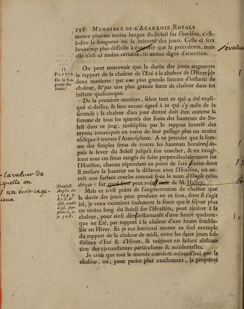 'meure plus-ou moins longue d'u.Sôlçil fur l’horifon, c’eft- ' à-dire la longueur ou la brièveté des jours. Celle-ci fera beaucoup plus difficile à év^p^fer que la precedente, mais y/^ycduz elle neft ni moins certaine, ni moins.digne dattention. t *' i t On peut concevoir que la duree des jours augmente Partie. je rapport de la chaleur de l’Eté à la chaleur de l’Hiver jde D e la Ion- deux maniérés: par une plus grande lomme dinilants de w/A chaleur , &amp;'par. une plus grande force de chaleur dans un inftant quelconque. De la première maniéré, félon tout ce qui a été expli¬ qué ci-deflus, &amp; fans aucun égard à ce qui s’y mêle de la fécondé ; la chaleur d’un jour donné doit être comme la fomme de tous les quarrés des fmus des hauteurs du So¬ leil dans ce joiy, multipliée par . le rapport inverfé-des rayons interceptés en vertu de leur partage plus ou moins oblique à travers l’Atmofphere. A ne prendre que la fom¬ me des ftmples fmus de toutes les hauteurs horaires/de¬ puis le lever du Soleil jufqu’à.fon coucher, &amp; en imagi-_ nant tous ces fmus rangés de fuite perpendiculairement fur l’Horifon, chacun répondant au point de l’arc/iurne dont il mefure la hauteur ou la diltance avec l’Horifon, on au- roit une furface courbe.connue fous le nom à’Ongle cylin- Tranfad. drique : fur JJ1peut yojX#émt de M. fjaliey*-_ Anglic. an. Mais ce n’eft point de l’augmentation de chaleur que ŸV. 'J' la durée des jours peut produire en ce fens, dont il s’agit A fl. érudit• ici, je veux examiner feulement la force que le féjour plus vhnJ7L ou moins long du Soleil fur l’Horifon, peut ajoûter à la p. chaleur, pour ainli dire/inflantanee dune heuie quelcon¬ que en Eté, par rapport à la chaleur d’une heure fembla- ble en Hiver. Et je me bornerai encore au feui exemple du rapport de la chaleur de midi, entre les deux jours fol- flitiaux d’Eté &amp; d’Hiver, &amp; toujours en faifant abftrac- tion des circonftances particulières &amp; accidentelles. , Je crois que tout le monde convient aujourd'hui que la chaleur, ou, pour parier plus exactement, la propriété I