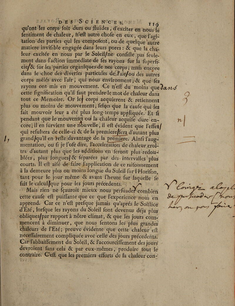 quont les corps Toit durs ou fluides, d-exciter en nous te lentiAient de chaleur, ft’eft autre chofe en eux , que iagi¬ tation des parties qui les compofent , Ou de quelque autre matière invifible engagée dans leurs pores : &amp; que la cha¬ leur excitée en nous par le Soleil/ne confifte pas feuie- corps mêlés avec l’air, qui nous environnentque les rayons ont mis en mouvement. Ce n’eft du moins quthourisé cette lignification qu’il faut prendreTe mot de chaleur dans tout ce Mémoire. Or ie| corps acquièrent &amp; retiennent plus ou moins de mouvement, felpn que la caufe qui les fait mouvoir leur a été plus long-temps appliquée. Et fî pendant que> le mouvèmfct oui la chaleur acquife dure en¬ core, il en lürvient une nouvelle, il eft évident que l’effet/ qui refultera de celle-ci &amp; delà premiere/fera d’autant plus grand/qu’il en refie davantage delà première. Ain fi l’aug¬ mentation, ou fi je lofe dire, l’accélération de chaleur.croî¬ tra d’autant plus que les1 additions en feront plus redou¬ blées , plus longues/ &amp; féparées par des » intervalles plus courts; Il efi aifé de faire l’application de ce rationnement à la demeure plus ou moins longue du Soleil fur 1 Horlfon, tant pour le jour même &amp; avant l’heure fur laquelle fe fait le calcul^que pour les jours précédents. y> Mais rien ne fçauroit mieux nous perfuader combien cette caufe eft puifiànte que ce que l’experien'cef nous en apprend. Car ce n’eft prefque jamais qu’aprés le Solftice d’Eté, lorfque les rayons du Soleil font devenus déjà plus obliques^par rapport à nôtre climat, &amp; que les jours com¬ mencent à diminuer, que nous fentons les plus grandes chaleurs de l’Eté; preuve évidente que eette chaleur eft neceffairement compliquée avec celle des jours précédents. Car l’abbaiiïément du Soleil, &amp; l’accourciffement des jours devroient fans cela &amp; par eux-mêmes, produire tout le contraire» C’eft que les premiers efforts de la chaleur con- n i > i