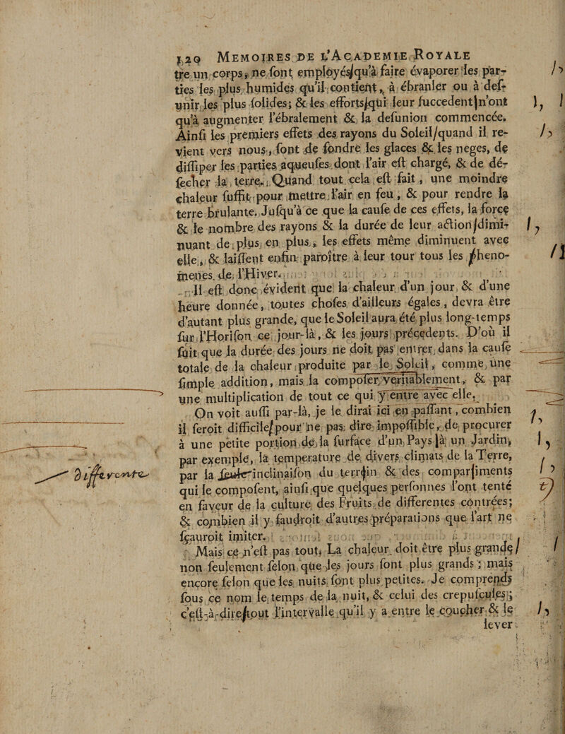ITC 'î'V/'C-* treuil corpsj ne font; employé^qu’à faire évaporer les par¬ ties les plus humides qu’il contient,, à ébranler ou à def- unir les plus folides; &amp; les effortsjqüi leur fuccedentjn’ont qu’à augmenter i’ébralement &amp; la defunion commencée. Ainfi les premiers effets des rayons du Soleil/quand il re¬ vient vers nous, font 4e fondre les glaces &amp; les neges, de diffiper les parties aqueufes dont l’air eft chargé, &amp;de dé- fecher la , terresi.Quand tout cela eft fait, une moindre chaleur fuffit . pour mettre l’air en feu, &amp; pour rendre la terre brûlante. Julqu a ce que la caule de ces effets, la foicç &amp; le nombre des rayons &amp; la durée de leur aétionjdimi- nuant de plus en plus, les effets même diminuent avec elle, &amp; laiffent enhn paroitre à leur tour tous les phéno¬ mènes de l’Hiver. • .• : heure donnée, toutes cfiofes d’ailleurs égales, devra être d’autant plus grande, que le Soleil aura été plus long-temps fin l’Horifon ce jour-là, &amp; les jours précédents. D’où il fuit que la durée des jours ne doit pas entrer dans la caufè totale de la chaleur produite par le Soleil, comme Une ftmple addition, mais la cornpoier.vërîïâlrleinent, &amp; par une multiplication de tout ce qui ÿ entre avec elle. On voit auffi par-là, je le dirai ici en partant . combien if feroit difficile/pour ine pas; dire impeftibie, de procurer à une petite portion de la furface dun,Pays|à un Jardin, par exemple, là température de divers climats de la Terre, par la Jèwkrinclination du terrain &amp; des comparjiments qui le compofent, ainfi que quelques perfonnes l’opt tenté en faveur de la culture des Fruits de differentes contrées; &amp; combien al y faudrait .d’autres préparations que l’art ne fçauroit imiter. n: ; ; : . ; ê • . Mais ce n’dl pas tout. La chaleur, doit être plus grande/ non feulement félon qüe Jes jours font plus grands ; mais encore félon que les nuits font plus petites. Je comprepdj fous ce nom le temps de la nuit, &amp; celui des crcpulcuies ; ç’eft-à-direftout l’intervalle qu’il y a entre le coucher &amp; le . ' lever. I h I h \ h n r % ■ ■ ’ M
