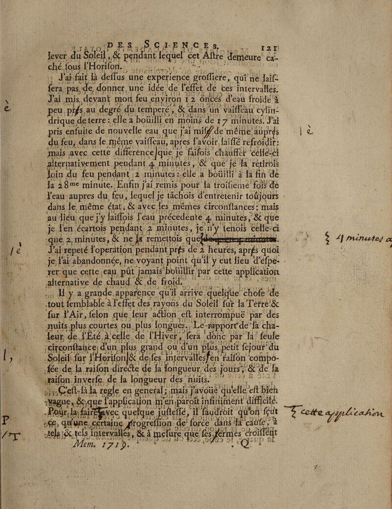 \ e /* i, p /’T 12 1! demeure ca- T T. v „ « d e, s,S q i e N c e s. lever du Soleil pendant lequel cet Àftre 1 cHé^faus i’Horifori. * - ; uo J ai fait là deffus une expérience groffiere, qui ne Iaif* fera pas de, donner une idée de leffét de ces intervalles. J’ai misf/devant mon feu environ 12 onces d’eau froide à peu pr/s au degré du tempere , &amp; dans; un vaiffeàu cylin¬ drique de terre: elle a bouilli en moins de 1 j minutes. Jai pris enfuite de nouvelle eau que j’ai mif^de même aüpV^fs du feu, dans le^lpénie vaiffeau, apres l’avoir,laiffé refrôidir: mais avec cette difterencejque je fai fois chauffer céilè-ci .alternativement pendant 4 minutes, &amp; que je la retirois loin du feu pendant 2 minutes : elle a bouilli à la fin de la 28me minute. Enfin jai remis pour la troifieme fois de l’eau auprès du feu, lequel je tâchôis d’entretenir toujours dans le même état♦ &amp; avec les mêmes circonfiances; mais au lieu que j’y laiffois feau précédente 4 minutes, &amp; que je len ecartois pendant 2 minutes, je ny tenois celle-ci que 2. minutes, &amp; ne remettais quejikpfpiOT J’ai répété l’opération pendant prés de’. s <L -■'r t, 'i .V | miïtU't&amp;j et i répété l’operation'pendant prfs de 2 heures, aprj^s quoi je l’ai abandonnée, ne voyant point qu’il y eut lieu d’éfpe- rer que cette eap pût jamais bouillir par cette application alternative de chaud &amp; de froid. , 11 y a grande apparence qu’il arrive quelcjue chofe de .tout fembla-bie à l’effet des rayons du Soleil fur laTêrre'&amp; fur l’Air, félon que leur aélion efi interrompue par des nuits plus courtes ou plus longues. Le-rapporfdêlà cha¬ leur de i’Ëté à celle de l’Hiver / fera donc par là feufe ^.. cifcpnftancejd’un plus grand pu dun plus petit fejour*du Solpil fur i’Horifpn|&amp;: deEes^.injervalles/én jaifon compo¬ sée de la raifon direéle de la longueur des jours Y &amp; de la raifon inverfe de la longueur des nuits. ; . '/*  .j Ç’eft-Ià la réglé en general; mais j’avoüe qu'elle eft bien Totalen&amp;jqU£ f application ip en ,pârpît infinirnent difficile Jpqrrla]fajrê^vec quelque j.uflefrë, il fegdrôit qû^ort fçut r