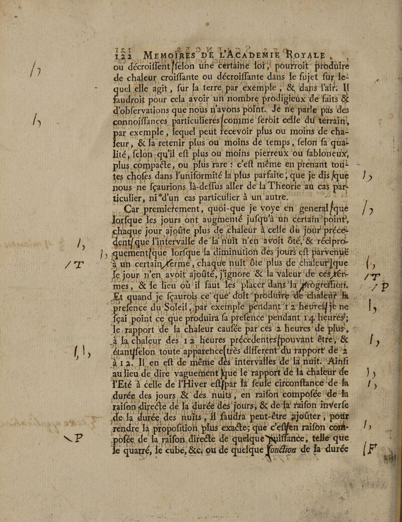 ou décroiflent [félon une certaine loi; pourroit ^toduire de chaleur croisante ou décroilfante dans le fujet fur le¬ quel elle agit, fur la terre par exemple , daps l’air; Il faudroit pour cela avoir un nombre prodigieux de faits d’obfervations que nous n’avons point. Jé ne parle pas des connoi/Tançes particulières |conime ferôit cdlle dit terrain, par exemple, lequel peut recevoir plus ou moins de cha¬ leur, &amp; la retenir plus ou moins dé temps, félon fa qua¬ lité ? félon qu'il eft plus ou moins pierreux ou fabloneuxi plus compacte, ou plus rare ; c’eft même en prenant toii^- tes choies dans l’uniformité la plus parfaite , que je dis/què nous rie fçaurions là-deffus aller de la Théorie au cas par¬ ticulier, ni #d’ijn cas particulier à un autre. • ; Car premièrement, quôi-que je voye en general [que lorfque les jours ont augmenté jufqu a un certain ‘point*, chaque iour aïoûte plus de chaleur à celle <Ui jour précé-î- dent/que 1 intervalle de la nuit n en avoit ote, &amp; reeipro quement(que lorfque la diminution des jours eft parvehuë à un certain/êrme, chaque nuit ôte plus de chaleurjque le jour n’en avoir ajoute, j’ignore &amp; la valeur de cës^érv- mes, &amp; le lieu où il faut les placer dan^la jfrôgreffioft, rjÈt quand je fçaurois ce* que1 doit 'prbdtnrp fte chaieift fa prefènce du Soleil, par exernpie pendant 12 heuieéj jfc ne fçai point ce que produira fa préfence pendant 14 heures*; le rapport de la chaleur caufée par ces 2 heures de plus, à la, chaleur des 1 2 heures précédentes ^pouvant être, &amp; étant/felon toute apparehceftrës differenrdu rapport de 2 a 12; Il en eft de même des intervalles de la,nuit. Ainfi au lieu de dire vaguerriènt Jque le rapport de la chaleur do l’Eté à celle de l’Hiver eftfpàr fa feule circonftance de fa duree des jours &amp; dès nuits, en raifon compofée de îa raifon dijreéle de la duree dés1jours, &amp; de la1 raifon rnVerfe la durée des nuits, il faudra peut-être ajouter, potfr rendre la prppofition plusexaéte ; que ceÛftn raifon coiA- pôfée de la raifon directe de quelque'^ittâiice, telle que Je quarré, le cube, &amp;c. ou de quelque yotidioti de la durée ; / / / 1.
