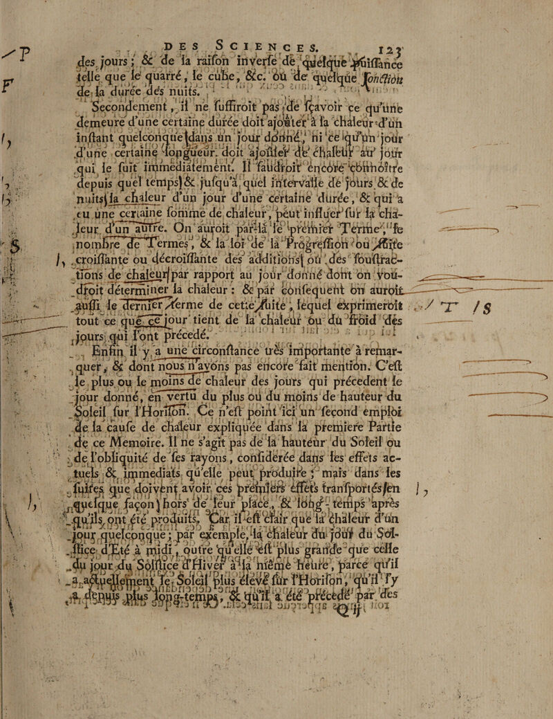 des Sciences. de la durée dés nuits. . Secondement, il ne fuffiroit pas jdé ïçavoir çe qu unb demeure d'une certaine durée doit ajomér à ïa chaleur d'ün iJiflLi jhûDIU'HhBull. ünJîoùr âtf jour qui le fuit immédiatement^ Il fatidroit ënc6^é”içbnfi6ître depuis quel temps) &amp; jufqu a! quel intervalle dé jbürs. &amp; de nuitsila chaleur d'un jour d’une certaine durée, &amp; qui a *_ aL: ~ilLi x-.. ,L'-‘ ‘ i î.. . zj. r._ r..l i. _i Ogr^ffiori ;6ùyü5ï?e }y . croiffante ou dtécroiflkrite des* ad^itïohs| 0Iclés' ïbuïlraè- tioris de chaléurjpar rapport au jour donné dorit on Voti- _djfoit détermiuer^la chaleur : &amp; par côriféqueht bfr auroit^^^ aufîi le dernier^fernie de cette^fuité V lequel exprimeroit , / rj' tout ce que^ce^iour' tient de la chlaléiir ou dü Tïbid dés —■—~ Jpurs qui lont précédé. ^ * IfT . a liîj .■ 1 > gx)i t îq) (M oriOii JBnnrv il y, a une circonitance très importante a remar- . quer, &amp; dont nous ri avons pas encore fait mentiôn. C’eli le plus ou le moinsde chaleur des jours qui precedent le ipur donné, en vertu du plus ou du moins de hauteur t!u Soleil fur l’Horiîon. Ce rieïif point ici un fécond emploi de la caufe de chaleur expliquée dans la première Partie . dç ce Mémoire. Il ne s agit pas dé la hautéùr du Soleil ou ? ^de l'obliquité de Tes rayons, confiderée dans les effets ac¬ tuels &amp; immédiats quelle peut produirb { mais dans les « fuites quedoivent avoir ces preipiérl éflefe Irarifpôftés/èn j, J]tfZïpi tf) n# II .liioifit) -■ h tâl&amp;ïkiiïyim. imù f ? J r\ ' ..quelque façon \ hors de leur place , .&amp; ioùgf-ténips apres .qurkom été produits, Car, il-eft clair que la éhaleur d un ipur quelconque: par exemple/la chaleur duTouf du Sw 'îï: JA__ ce]je