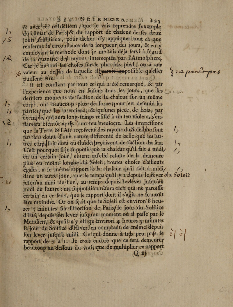 U /s /A / y h \l b h ggÙM^jî i E N'OE/S..- Ï2J &amp; avëc|fcë? r'eftri'étions ,< que je vais reprendre l'exemple àiï ciiniàr <1^ 'Parisj Sc ; du rapport de chaleur de fes deux joiirs'^bteitiaux, pour tâcher d’y appliquer tout cè que renferme la circonitance de la longueur des jours, &amp; en y employant la niethode dont je me .fuis déjà fervi à l’égard de la quantité^ de/ rayons interceptés,/par l’Atmofphere^ 'Câr jé'lmëttrar les 'chofes fùride plus hàsi jried ; ou .4; une / valeur au désirs de laquelle illpareîfr«in»poflible qu’elles être. S r Il eft confiant par tout ce qui a été remarqué, &amp; par l’expérience que nous en faifons tous les. jours , que les dentiers môments de Taélion de la chaleur fur un même corps, ont beaucoup plus'de force/pour'en;defunir les parties/que- les' premiers^; &amp;<qu:unei pièce, de bois * par exemple, qui atiralong-temps Tefifté à un feu violent, s’en- flaméra bientôt apr^s à un feu médiocre. Les impreffions que la Terré &amp; l’Air reçpivehtcdes rayons- duiSoieil/he font pas fans douté dunè nature differente de celle que les tau- ^vm* A&amp; iflAînn rtat fmir U / -> très cor V1V/U VV ^ psifoit durs ouÆuïdés (reçoivent ,de l’âétion du fétu __/IiVw lo mnl Ait o .rtVt^Jr / / /) — J-' -I jf f G’eft pourquoi fi je ftKppofe qufe la cbaldur qu’il fait à midi/ en un certain jour,* entant quelle refui te de la demeure plus ou moins longue du Soleil, toutes choies d’ailleurs égales, a le même rapportlà- la: chaleur qu’il fait.à midi/ dans un autre jour, que le temps qu’il y axlcpuis le^everdu S'oie!} jufqu’aü midi ded’ün , au temps .depuis:de-/fevêr <jufqu au midi de 1 autre ; ma fuppofiüanm’aüra lien qui ; ne parodié certain en ce lèns ’, que le rapport dont il s agit ne îçauroit être moindre. Or on fçait que le Soleil eft environ 8 heu¬ res ^ mi nhtes fur f’Horifon, de Paris^le jour’du Soillicc d’Eté, depuis fen lever jufqu’au montent où il. pafle par lé Meridifehv f&amp;‘qu!il-,û’y eft »qu’ènviroù 4 heures, y minutes le jour du Solfticè d^Hivérj' en comptant: de memei depuis lôn lever julqua midi. Ce qui donne à.tr^s peu prfs le rapport de 2 à 1. Je crois encore que ce fera demeurer beaucoup au deftous du vrai# que de multiplier ce rapport ïH