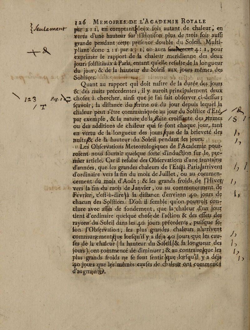 \a par i : i\ en comptamJdeijX) fois autant , de chaleur , en Vertu d’une hauteur furVfiHpî-ifon plus de trois fois* auffi m N grande pendant ^cettç préfeiic^idpubie du SoIeilv|MpIti- pliant donc 2 ihpæagr il oh aura foüfapCTt4 : 1, pour exprimer le rapport1, de la chaleur méridienne des deux jours' foiftitiaiix-à f aris^entant; qu’e%, fô longueur du jourv &amp;dela hauteur du Soleil alu*, jour? mêmes, des Soîfiiees: -i'lv c . • * p:; oh i>y. -1 ;• - ! . - Quant au rapport qui doit naître de la durée, d^s;jours &amp; des nuits precedentes * il y auroit principalement deux /2, 3 pag. /SÇ‘ chofes à, chercher, ainfi que je l’ai fait obferver ci-deflus ; / *£ fçavoir p ia diftande du^/er me, M>dU jour depuis lequel ,1a chaleur peut s’être communiquée !ap jour <Ju Solftice d’Eté^ par exertiple, &amp; la nature dela^ffoité croilîipte désarmés / 1 ou des additions de chaleur qui fe font chaque jour, tant en vërtu de lai longueur des jours^jue de la brièveté de^ nuitsjfec de h hauteqr i du Soleil pendant les jours: ; 1 ., « > *u Les ObferUatioiis Météorologiques de i’AwJenue ppnr- soient - nous fournir quelque forte, .d’indujffion fujsie, pre¬ mier article^ Çar il refaite des OblervatipriS d’une trentaine d’années, que les grandes chaleurs de i’Ëitéjà ParisJ^rrivent d’ordinaire vers la fin du mois de Juillet, ou au commen¬ cement du mois d’Août ; &amp;fes grands froids de l’Hiver/ vers la fin élu mois ide Janvier, ou au.çontmepjçepient dç Fevriferf, 'c’e{Là*-dire^à la diliançe d’environ !4P: jPars chacun des Splftices. D!où il femblé qu’on, pqurrqÿ cqti-? uiure avec! affés de fondement, que laxhaieur d’11*1 jpuç tient d’ordinaire quelque choie dé faétion &amp; des efFptsdef rayons'du Soleil dans ies^o jours precedents puiftjue fç- ion ^’0bfertvafioit ; 3les iplus grandes dhal^urs, ^rrfveqt commun^ment^jue lorfqu’ii y a déja '4oiijpur§ que les cau^ fes' dè> la chaleur (lia hauteur du SoléilJSc la longueur des jours )\ont commencé dèdiminuer; &amp;.au çontrairejque les plus ; grands froids qe fe font fentjr jquç ilprfqu^l y a déj$ 4<o jjpurs que les imêrabs uraufés de mh d’angm^nl©. h h i) /! / i, J) u b h