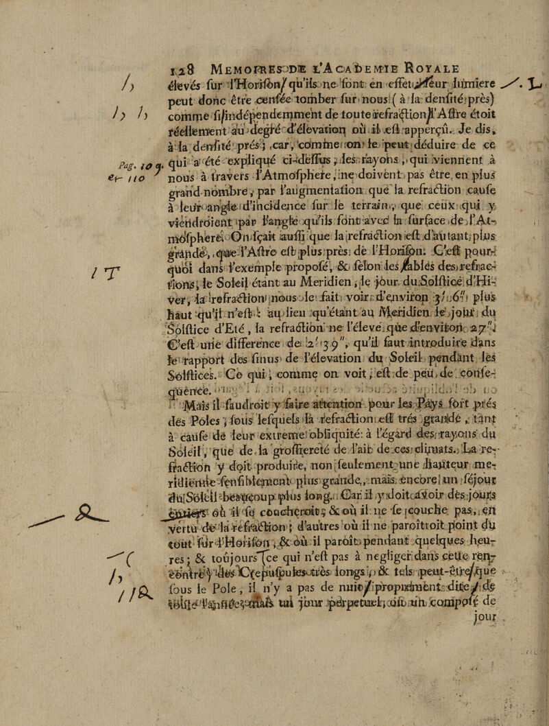 i> h /) ixi8 Memoi^esod® i/Acaè>eM'ïb Royale élevés fur lTîorifon^ qu’ils ne font en effeti^tfêur lumière peut donc être cenfée tomber fur nous! ( à la denfité près) comme fi/indépendemment de touterefra^lionji’Aflre étoit réellement audegré d'élévation où ii.eft apperçû. Je dis» à la déiïfité prés 5 ,car, comme .on* le «peut déduire de ce Pags ta cto qui a* été expliqué ci-deffus ^lesnrbyohs ,.qui /viennent à ' nous à travers l’Atmôfpheie,ine doivënt pas être en plus grand nombre ,* par i’aiigmentafion que la refraélion ca,ufe à leiir>angde-d’incidence fur le terrain.;’ que ceux qui y viétidfdieftt spar fangfce xjuils fônüavec1 ta fur face «de fAt- môfpherèl OiiifçâPt auffi que la '^réfraction ieft ,da\i tant. plu • f , a . r 1 % î* IJT rT *rC ^ fl A. 1 T V|UU1 uaiu -I l-» —- —'- ^ ,- *■ tîionsi le Sofeij étant au Méridien .je jôur du.SoIfHcé d’Hi- Ver, ■ia irefraélioni nous Ac fait voir d’ejiviron 3 /1:6. plus haut;qu'il n’efti aqdieu qu’étant au Méridienlé jour du Soiftice d’Eté , la refraélioa ne l’élevé, que d'envilion. 27.* G’eft uiie différence do '.2'39, qu’il faut introduire dans le rapport des finus de l’éievation du Soleil pendant les Solfticek. Ce qui ; comme on voit, eft de peü.de coïtfe- qûéricfe. ■ * • ■ i - ! ,: 1 ■ ■ ■ : ii >ife'u , ùîmpiidb’l cjo 1 .Mais il faudrait y faire attention pour les îBâÿs fort .prés ,W Poks 1 Anis lefouels là fefraétion eff très Ecajijdc , tant / r — - — — .J *- I , w -*■ dés Pôlesfous lefquels la iefraétion; efE très/granidé ,, tant à caufe de leur extreme obliquité: à l’égard des;rayons du Soleil , que deda groffiereté de i’aib dexes/dbwts.éL^ re- fraétîon y doit produire, non!feulement;une jftawteur me- ridiënned^nfiMepnent‘ plus grande,, mais, encore! un féjouï dU[Soléil^béà'Wéoüp:plu5 long. Garil .y :doitcàMoijr dêsjouits JgÜiëfî'- éù di fe cocichçrott^&amp;oùil ne fejcoucbe passer* .vertudé 1b réffàélàorr j d’autres où ii ne paroîtcoit p!oin.t du Cout fdr l’Hofifon ; &amp; ©ùdl paraît pendant quelques heu- ? ' /û fous le Pôle, il n’y a pas de nufo/ipxopi3dmëuî;dtey;cfe uj jlw 1 ^ .. J J- - -¥ i l - - ¥ . q&amp;lgé '.1%fldeV-CïîàA tai pur pdrpetueh fofn ùh. coinppfé de 4