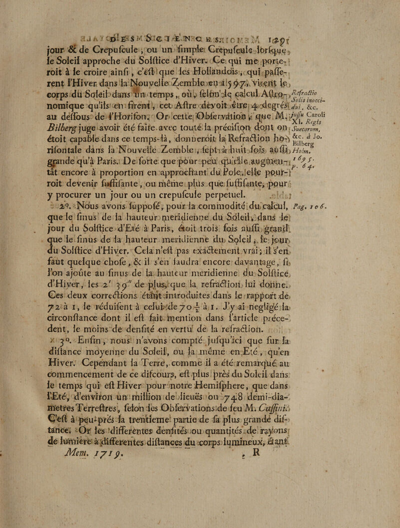jour 5c de Crépu feule , ou un fimple Crépu feule lorfque le Soleil approche du Solftice d’Hiver. Ce qui me porte- roit à le croire ainfi, c eft que les Hollanddis , qui piaffè¬ rent l’Hiver dans la Nouvelle Zemble Æii 1507, virent }e; corps du Soleil dans un temps, où y félbnélq calcul, Aftrp- . Iiomique qu’ils en firent, cet Aftre cdéyoit/être 4degrés\ju-lt &amp;cra au défions de l’Horifon. Or cette OWérvâtioh yj .que M. \M“ c^roiî Bilberg juge avoir été faite avec toute la précifton dont on ; Suecorum, étoit capable dans ce temps-là, dormer.ôi.t- la'Refraétion ho-^ ^be^gJo‘ rifontale dans la Nouvelle Zemble , fcptihuit fois aufffoHoim? grande qu’à Paris. De forte que pour peu qy.Viie, augmen- 1s ' tât encore à proportion en approchant du Foie, elfe ppur-f roit devenir foffifante, ou même plus que fuffifante, pour y procurer un jour ou un crepufcule perpétuel. 20. Nous avons fuppofé, pour la commodité du.calcul, Pag* icô, que le finus de la hauteur méridienne du Soleil , dans le jour du Solftice d’Eié à Paris, étoit trois fois aüffi grand que le fin us de la hauteur méridienne du Soleil, le jour du Solftice d’Hiver. Cela n’eft pas exactement vrai; il s’en faut quelque chofe , &amp; il s’en faudra encore davantage, fi l’on ajoute au fin us de la hauteur méridienne du Solftice d’Hiver, les 2' 37 de plus, que la refraéïion lui donne. Ges deux corrections étifit introduites dans le rapport de 72 à 1, le réduifent à ce!ut :de 70 \ à 1. J’y ai négligé la circonftance dont il eft fait mention dans l’article précè¬ dent, le moins de denfité en vertu de la refraélion. >■ Enfin, nous n’avons compté jufquici que fur la diftance moyenne du Soleil, ou k même en Eté , qu’en Hiver. Cependant la Terre, comme il a été remarqué au commencement de ce difeours, eft plus près du Soleil dans le temps qui eft Hiver pour notre Hemifphere, que dans i’Æké, d’environ un million de.lieues ou 74*8 demi-dia- iïïetresTerreftres , félon les Obfervations.de feu M. Cajjïni. C’eft à peu-prés la trentième partie de fa plus grande dis¬ tance. Or les differentes denfilés ou quantités . de rayons de lumière à differentes diftances du corps lumineux, étant Mem. 77/;?, , R