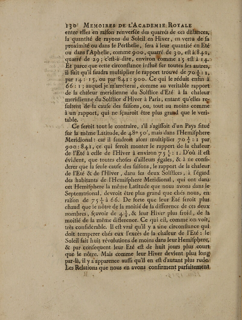 entre eÜeS en raifon renverfée des quarrés de ces diftànces, la quantité de rayons du Soleil en Hiver, en vertu de la proximité ou dans le Perihelie, fera à leur quantité en Eté ou dans FAphelie, comme 9 00, quarré; de 3 o, eft à 841, quatre de 29; c’eft-à-dire, environ comme 15 eft à 14. > Et parce que cette circonftance influe fur toutes les autres, il fuit qu’il faudra multiplier le rapport trouvé de 70 £ : 1, par 14:15, ou par 84 ï : 900. Ce qui le réduit enfin à 66 i 1 ; auquel je marre te rai, comme au véritable rapport de la chaleur méridienne du Solftice d’Eté à la chaleur méridienne duSolftice d’Hiver à Paris, entant quelles re- fuirent delà eau le des faifons, ou, tout au moins comme à un rapport, qui ne fçauroit être plus grand que le véri¬ table. • : 'V.; ^ Ce feroit tout le contraire, s’il s’agilfoit d’un Pays fiiué fur la même Latitude, de 48° 50', mais dans i’Hemifphere Méridional : car il faudroit alors multiplier 70 \ : 1 par poo: 841, ce qui feroit monter le rapport de la chaleur de l’Eté à celle de l’Hiver à environ 75^:1. D’où il eft évident, que toutes chofes d’ailleurs égales, &amp; à ne confi- derer que la feule caufe des faifons , le rapport de la chaleur de l’Eté &amp; de l’Hiver , dans les deux Solflices , à l’égard des habitants deTHemifphere Méridional, qui ont dans cet Hemifphere la même Latitude que nous avons dans le Septemtrional, devroit être plus grand que chés nous, en raifon de 75 \ à 66. De forte que leur Eté feroit plus chaud que le nôtre de la moitié de la différence de ces deux nombres , fçavoir de 4^, &amp; leur Hiver plus froid , de là moitié de la même différence. Ce qui eff, comme on voit, très confiderable. Il eft vrai qu’il y a une circonftance qui doit temperer chés eux l’excès de la chaleur de l’Eté : le Soleil fait huit révolutions de moins dans leur Hemifphere, &amp; par confequent leur Eté eff de huit jours plus court que le nôtre. Mais comme leur Hiver devient plus long par-là, il y a apparence aufli qu’il en eft d’autant plus rude. Les Relations que nous en avons confirment parfaitement