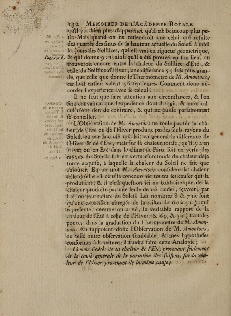 K. S\ tV,v) — Aôv* l\ V: \vi aV..r.Vi\ iyOe\ !i32 Mémoires he l'Academie Loyale y a bien plus d apparence qu’il eft beaucoup plus pe¬ tite Mais quand on ne retiendroit que ceiui qui refaite des quarrés des finus de la hauteur aétuelle du Soleil à midi •lés* jours des Solftices, qui eft vrai en rigueur géométrique, Pag, i o ê. &amp; qui donne p : ï, ainfi qu’il a été prouvé en fon lieu, on trouveroit encore entre la chaleur du Solftice d’Eté , &amp; celle du Solftice d’Hiver, une différence 5 5 fois plus gran¬ de, que celle que donne leThermometre deM. Amenions; car huit entiers valent 5 6 feptiemes. Comment donc ac¬ corder l’experience avec le calcuil ; . « . II ne faut que faire attention aux circonftances, &amp; Ion fera^ convaincu que l’experiencè dont il s’agit, &amp; mon cal- Cid n-’ont rien de contraire, &amp; qui ne puiffe parfaitement fè concilier. v^ L'Obfervâtioh de M. Amontons ne roule pas far la cha¬ leur de l’Eté ou de l’Hiver produite par les fèuls rayons du Soleil, ou par la cauïè qui fait en general la différence de 1 Hiver &amp; de d’Eté , mais fur la chaleur totale , qu’il, y a en Hiver ou en Eté dans le climat de Paris, foit en vertu des ^rayons du Soleil, fait en vertu d’un fonds de chaleur déjà toute acquife, à laquelle la chaleur du Soleil ne fait que Tajoûtek En un mot M, Amontons confdere iap chaleur telle quelle eft dànsle' concours de toutes les eaufes> qui ta 'produiferit, &amp;’ il neftqueftion ici au contraire que de k • chaleur produite par une feule de ces caufes, fçavoir, par l’aélion 'journalière du Soleil. Lés nombres 8 &amp; 7 ne font qu’une exprelfion abrégée de la raifon de 60 à 5 1 -i^quî reprefentc, cômitie oit-a vu, le véritable rapport de la chaleur de l’Eté à celle de l’Hiver: &amp; 60, &amp; yi \ font des pouces, dans la graduation du Thermomètre de M : Amon¬ tons.- En fuppofant donc l’Obfervation de M. Amontons, ou telle autre oblervation femblable, &amp; mes hypothefès conformes à la nature ,< il ^faudra faire cette Analogie ; Comme Vexcès de la chaleur de ïEté, provenant feulement de la caufe generale de là variation des faifons, fur la cha¬ leur de ïHiver provenant dç la même caufe; e . -> ; t'.b HOXfAH pnosriT jjÎ - lO ni &amp; tuo oiv/jî, Jnab vb znolnw T: ) jUi r > ob 2> ,ùj. ‘1 u b H oit .iftviti'f . xr ^ A +