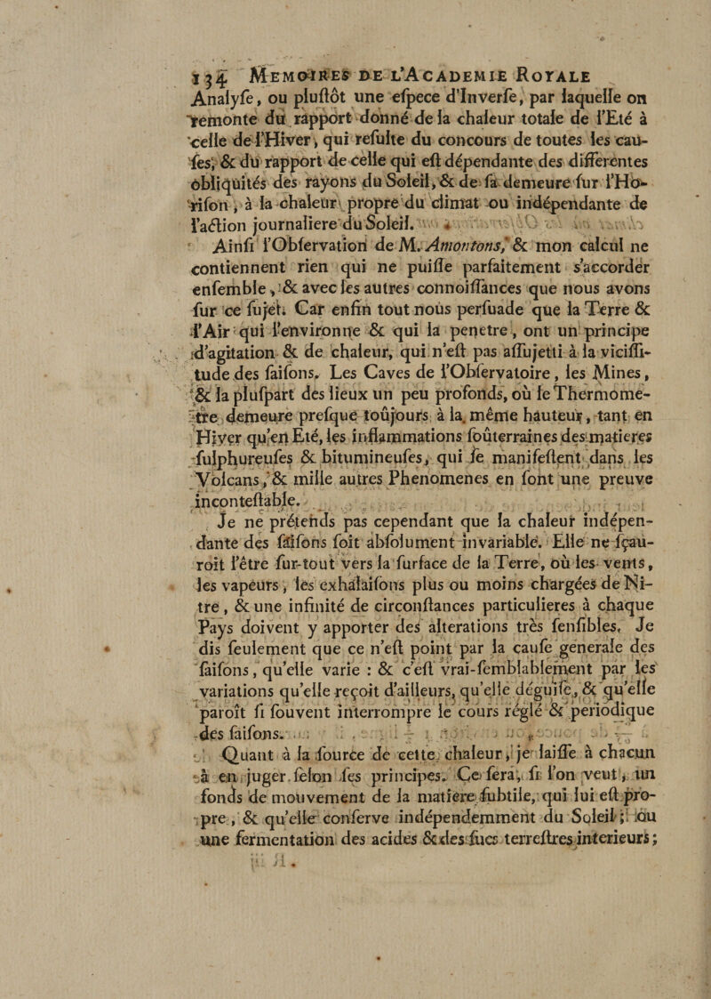 Analyfe, ou pluftôt une efpece d’Inverfe, par laquelle on remonte du rapport donné de la chaleur totale de l'Eté à ‘celle dé l'Hiver-, qui refulte du concours de toutes les cau- fes1, &amp; du rapport de celle qui eft dépendante des differentes ôbliqùïtés des rayons du Soleil, &amp; de fa demeure fur l’H<> rifon , à la chaleur propre du climat ou indépendante de laélion journalière du Soleil. ♦ • Ainfi l’Obfervatiori deM. Amontotis', &amp; mon calcul ne contiennent rien qui ne puiffe parfaitement s'accorder enfemble , &amp; avec les autres connoiffances que nous avons fur ce fujeh Car enfin tout nous perfuade que la Terre &amp; l'Air qui l'environne &amp; qui la pénétré , ont un principe .d'agitation &amp; de chaleur, qui n'eft pas aflujetti à la viciffi- tudedes faifons^ Les Caves de l'Obfervatoire, les Mines, &amp; la plufpart des lieux un peu profonds, où le Thermomè¬ tre demeure prefque toujours à la. même hàuteuif, tant en Hiver qu'en Eté, les inflammations foûterraines des matières Tulphureufes &amp; bitumineufes, qui fe manifeftent dans les Volcans ; &amp; mille autres Phenomenes en font une preuve inconteftable. , , y, > * '• V? ' ?' Je ne prétends pas cependant que la chaleur indépen¬ dante des faifons foit abfoiument invariable. Elle ne fçau- roit l'être fur-tout vers la furface de la Terre, où les vents, les vapeurs, les exhalailbns plus ou moins chargées de Ni- tre , &amp; une infinité de circonftances particulières à chaque Pays doivent y apporter des alterations très fenfibles* Je dis feulement que ce n'eft point par la caule generale des làifons, qu’elle varie : &amp; c eft vrai-femblablement par les variations quelle reçoit d'ailleurs, qu’elle déguife, &amp; qu'elle paroît fi louvent interrompre le cours réglé &amp; périodique rdes faifons. w. gi'i ~ ùoi.oDucq sh. é c! Quant à la lource de cette, chaleur, je laifle à chacun -à en juger. félon ies principes. Ce> fera, fi? l’on veut, lin fonds de mouvement de la matière fubtiie, qui lui eft pro¬ pre , &amp; quelle conferve indépendamment du Soleil ; ;qu une fermentation des acides Sc des fucs terreftres intérieurs ;