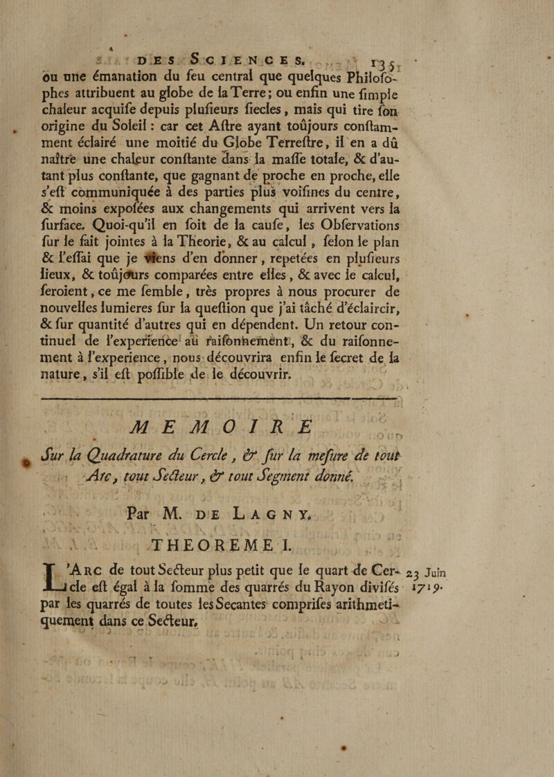 des Sciences. *jjV bu une émanation du feu centrai que quelques Phiiofo- phes attribuent au globe de la Terre; ou enfin une fimpie chaleur acquife depuis plufieurs fiecles, mais qui tire fon origine du Soleil : car cet Aftre ayant toûjours conftam- ment éclairé une moitié du Globe Terreftre, il en a dû naîtrè une chaleur confiante dans la maffe totale, &amp; d’au¬ tant plus confiante, que gagnant de proche en proche, elle s’eft communiquée à des parties plus voîfmes du centre, &amp; moins expofées aux changements qui arrivent vers la furface, Quoi-qu’il en foit de la caufe, les Obfervations fur le fait jointes à la Théorie, &amp; au calcul , félon le plan &amp; l’eflai que je viens d’en donner, répétées en plufieurs lieux, &amp; toûjcmrs comparées entre elles , &amp; avec le calcul, feroient,ce me femble, très propres à nous procurer de nouvelles lumières fur la queftion que j’ai tâché d éclaircir, &amp; fur quantité d’autres qui en dépendent. Un retour con¬ tinuel de l’experierice1 aü faifônnemënt, &amp; du raifonne- ment à l’experience, nous découvrira enfin le fecret de la nature, s’il eft poffible de le découvrir. MEMOIRE • - ‘J - rv Sur la Quadrature du Cercle, &amp; fur la mefure de tout Arc, tout Sedeur ,&amp; tout Segment donné. ' \ k : /' 1 * “ - . * , ./• Jÿ. T • * v r '/*• . , *<v . • - , * . “ Par M. de L a g N y. V THEOREME I. L'Arc de toutSeéleur plus petit que le quart de Cer- 23 Juin de eft égal à la fommè des quarrés du Rayon divifés 1719• par les quarrés de toutes les Sécantes comprifes arithméti¬ quement dans ce Sedeur#