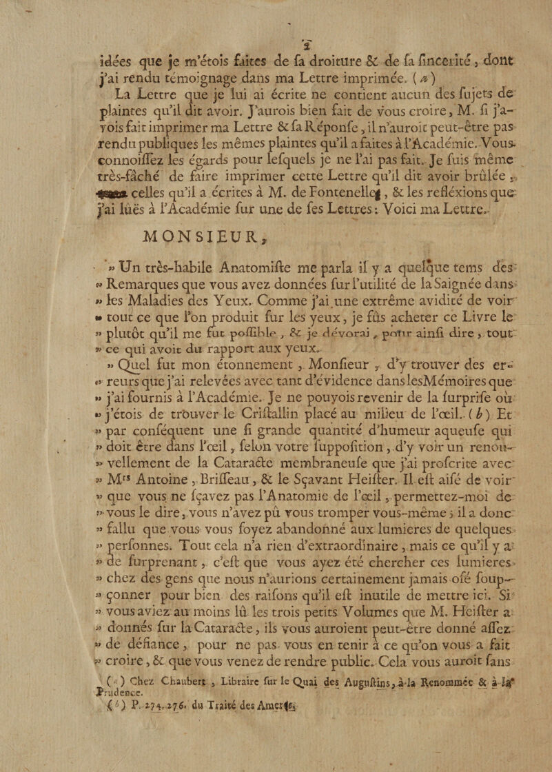 t idées que je m etois faites de fa droiture êC de fa fmcerîté 5 dont j’ai rendu témoignage dans ma Lettre imprimée. ( a) La Lettre que je lui ai écrite ne contient aucun des fujets de plaintes qu’il dit avoir. J’aurois bien fait de vous croire, M. fi j’a- rois fait imprimer ma Lettre &amp; fa Réponfe 5 ii n’auroit peut-être pas rendu publiques les mêmes plaintes qu5il a faites à l’Académie. Vous* connoiflèz les égards pour lefquels je ne l’ai pas fait. Je fuis même très-fâché de faire imprimer cette Lettre qu’il dit avoir brûlée s celles qu’il a écrites à M. de Fontenellcg, &amp; les refléxions que j’ai lues à f Académie fur une de fes Lettres; Voici ma Lettre* MONSIEUR, » Un très-habile Anatomifte me parla il y a quelque teins dès w Remarques que vous avez données fur futilité de la Saignée dans « les Maladies des Yeux» Comme j’ai.une extrême avidité de voir * tout ce que Ton produit fur les yeux, je fus acheter ce Livre le « plutôt qu’il me fut poffible , &amp; je dévorai polir ainfi dire, tout »■ ce qui avoit du rapport aux yeux» » Quel fut mon étonnement , Monfieur , d’y trouver des er« ** reurs que j’ai relevées avec tant d’évidence dans lesMémoires que » j’ai fournis à l’Académie. Je ne pouyois revenir de la furprife où •» j’étois de trouver le Criftaliin placé au milieu de l’œil.. ( b) Et » par conféquent une fi grande quantité d’humeur aqueufe qui » doit être dans l’œil, félon votre fuppofition, d’y voir un renou-- »&gt;■ vellement de la Cataracte membraneufe que j’ai profcrite avec: Mrs Antoine , Brifieau , &amp; le Sçavant Heifter. Il eft aifé de voir' « que vous ne fçavez pas l’Anatomie de l’œil r permettez-moi de vous le dire 3 vous n’avez pu vous tromper vous-même 5 il a donc » fallu que vous vous foyez abandonné aux lumières de quelques perfonnes» Tout cela n’a rien d’extraordinaire , mais ce qu3il y a: 53 de furprenant, c eft que vous ayez été chercher ces lumières 33 chez des gens que nous n’aurions certainement jamais ofé foup— 33 çonner pour bien des raifons qu’il eft inutile de mettre ici. Si « vous aviez au moins lu les trois petits Volumes que M* Heifter a « donnés fur la Cataraêbe, ils vous auroient peut-être donné aflez « de défiance pour ne pas vous en tenir à ce qu’on vous a fait « croire, 6c que vous venez de rendre public. Cela vous auroit fans ( ) Chez Chaubert 3 Libraire fur le Quai des Aupftins,ada Renommée prudence. O p, 2,74,du Traité desAmerfe