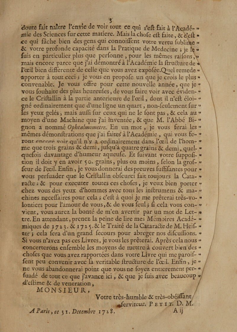 ) Honte fait naître Fenvîe de voir tout ce qui s’eft fait à i’Açadé- « m'i£ des Sciences fur cette matière. Mais la chofe eft faite, &amp; c eft » xe qui fâche bien des gens qui connoiflent votre vertu fublir^e » &amp; votre profonde capacité dans la Pratique de Médecine $ je le fuis en particulier plus que perfonne , pour les mêmes raifons &gt; mais encore parce que j’ai démontré à l’Académie la ftrudurede * l’œil bien differente de celle que vous avez expofée.Quel remede « apporter à tout ceci 5 je vous en propofe un que je crois le plus » convenable. Je vous offre pour cette nouvelle année, que je * vous fouhaite des plus heureufes, de vous faire voir avec éviden» « ce le Criftallin à la partie anterieure de l’œil, dont il neft éloi- « gné ordinairement que d une ligne un quart, non-feulement fur ” les yeux gelés&gt; mais aulîî fur ceux qui ne le font pas, 3c cela au ** moyen d'une Machine que j’ai inventée, &amp; que M. l’Abbé Bi- *» gnon a nommé Ophtalmometre. En un mot , je vous ferai les »» mêmes démonftrations que j’ai faites à l’Académie , qui vous fe~ « ront enmrp voir qu il n’y a ordinairement dans Pœil de l’hom- » me que trois grains &amp; demi, jufqua quatre grains Sc demi» quel- *• quefois davantage d'humeur aqueufe. Et fuivant votre fuppofi- *• tion il doit y en avoir 5 o- grains, plus ou moins , félon la grof- « feur de Pœil. Enfin, je vous donnerai des preuves fuffifantes pour « vous perfuader que le Criftallin obfcurci fait toujours la Cata- » rade ; &amp; pour exeçuter toutes ces chofes, je veux bien porter » chez vous des yeux d’hommes avec tous les inftrumens &amp;; ma- » chines neceffaires pour cela 5 c eft à quoi je me prêterai très-vo- » lontiers pour l’amour de vous, &amp; de vous feul 1 fi cela vous con- &gt;* vient, vous aurez la bonté de m’en avertir par un mot de Let- &gt;» tre-En attendant,prenez la peine de lire mes Mémoires Acadé- » iniques de 1713. à 172.5. 8c le Traité de la Catarade de M. Heift »* ter 5 cela fera d’un grand fecours pour abréger nos difeuflions. » Si vous 11’avez pas ces Livres, je vous les prêterai. Après cela nous » concerterons enfemble les moyens de mettre à couvert bien des « chofes que vous avez rapportées dans votre Livre qui me paroif- a fent peu convenir avec la véritable ftrudure de l’œil Enfin , je » ne vous abandonnerai point que vous ne foyez entièrement per- « / fuadé de tout ce que j’avance ici , êc que je fuis avec beaucoup &gt;*/ &lt;d eftime &amp; de vénération, / MONSIEUR, Votre très-humble 3c très-obéïflant 4*fervirent. Petit. D. M. A Paris} ce 31. Décembre 171S, A ij