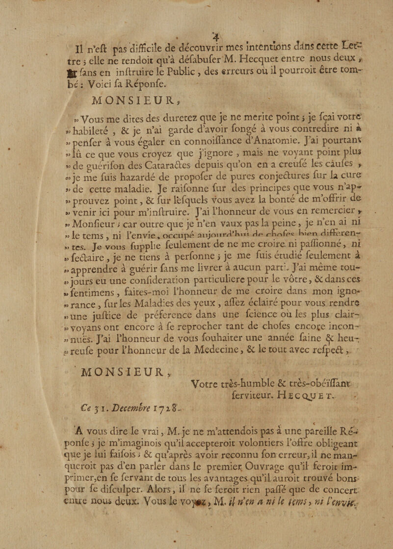 tre 5 elle ne tendoit qu’à défabufer M. Hecquet entre nous deux * 3g£ fans en inftruire le Public 3 des erreurs où il pourroit etre tom¬ be : Voici fa Réponfe. MONSIEUR, ^ Vous me dites des durerez que je ne mérité point &gt; je fçai votre habileté , &amp; je n’ai garde d’avoir fongé à vous contredire ni k » penfer à vous égaler en connoiflance d’Anatomie. J ai pourtant » lu ce que vous croyez que j’ignore , mais ne voyant point plus « de gué ri fou des Cataractes depuis qu on en a creufe les càufes , &amp; je me fuis hazardé de propofer de pures conjectures fur la cure de cette maladie. Je raifonne fur des principes que vous n’ap~ 5&gt; prouvez point, Ôc fur lêfquels vous avez la bonté de m offrir de f» venir ici pour nf inftruire. J’ai l’honneur de vous en remercier , j» Monfieur ; car outre que je n’en vaux pas la peine, je n’en ai ni jo le te ni s , ni l’envie » occupe anjourr^Kiti Ae* riinip^ Kian diffèren- « tes. Je vous fupplie feulement de ne me croire ni paffionné, ni * fe&amp;aire , je ne tiens a perfonne 5 je me fuis étudié feulement à M apprendre à guérir fans me livrer à aucun parti. J’ai même tou¬ jours eu une confideration particulière pour le vôtre , &amp; dans ces « fentimens, faites-moi l’honneur de me croire dans mon igno- *, rance , fur les Maladies des yeux , allez éclairé pour vous rendre « une juftice de préférence dans une feience où les plus clair- 3J voyans ont encore à fe reprocher tant de chofes encore incon- „ nues. J’ai l’honneur de vous fouhaiter une année faine heu-: ? reufe pour l’honneur de la Médecine, ôe le tout avec refpeét ? MONSIEUR, Votre très-humble &amp; très-obéïffant ferviteur. H £ c qjj e tv Ce $ 1. Décembre ijiSL « A vous dire le vrai, M. je ne rrfattendoîs pas à une pareille Ré^ ponfe 5 je m’imaginois qu’il accepteroit volontiers l’offre obligeant que je lui faifois ; &amp; qu’après avoir reconnu fou erreur,il ne man¬ que roit pas d’en parler dans le premier Ouvrage qu’il feroit im¬ primer,en fe fervantde tous les avantages, qu’il aurait trouvé bons pour fe difcuîper. Alors, il ne fe feroit rien pâlie que de concert enue nous deux. Vous le voy#z, M* il riw a ni k tm$ &gt; ni ïmvki