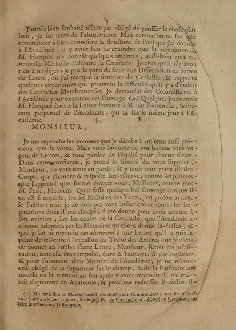 loin , je fus tenté de l’abandonner. Mais comme on ne fait hüe commencer à bien connoître la ftrudure de l’œil que j’ai donnée à l’Académie , il y avoir lieu de craindre que la réputation dk M. Hecquet n’y donnât quelques atteintes , auffi-bien qu’à ma' nouvelle Méthode d’abbatre la Catara&amp;e. Je crus qu’il n’y avoit rien à négliger 5 je pris le parti de faire une DilTertation en forme de* Lettre , où j’ai marqué la fituation du Criftallin , 5c rapporté quelques expériences qui prouvent la difficulté qu’il y a d établir des Catarades Membraneufes. Je demandai des Commifiaires à l’Académie pour examiner cet Ouvrage. ( a) Quelques jours après M. Hecquet écrivit la Lettre fuivante à M. de Pontenelle , Secré¬ taire perpétuel de l’Académie &gt; qui la lût le même jour à l’A¬ cadémie. ? MONSIEUR, cieux que le vôtre. Mais vous honorez de vos bornes tous les » gens de Lettres, 5c vous gardez de l’équité pour chacun d’eux. « Dans cette#confiance, je prend la liberté de vous fupplier , » Monfieur, de vous tenir en garde , 5c y tenir tout votre iiluftre » Corps , que j’honore &amp; refpeéle fans réferve 5 contre les plaintes » 4que j’apprend que forme devant vous 5 Meilleurs, contre' moi » M. Petit 5 Médecin. Qu’il fafie quelque bel Ouvrage comme il » en eft fi capable, fur les Maladies des Yeux, j’en profiterai avec » le Public i mais je ne dois pas vous laifler croire toutes les im-» filiations dont il me charge 3 il me donne pour avoir attenté à » ion opinion &gt; fur les cauies de la Catara&amp;e, que l'Académie a» comme adoptées par les Mémoires qu'elle a donné là-dëffus &amp;&gt; que je lui ai répondu cavalièrement à une Lettre qu’il a pris la » .peine de m’écrire à loccafion du Traité des Ânieres que je viens » de donner au Public. Cette Lettre 3 Monfieur , feroit ma jiiftifî- » cation, tant elle étoit impolie, dure &amp; hautaine. Si far confcience» 5c pour l’honneur d’un Membre de l’Académie, je ne m’étois » crû obligé de la fupprimer fur le champ , 5c de la fouftraire au^ monde en la mettant au feu après y avoir répondu. Il me trai- » toit d’ignorant en Anatomie 5 51 pour me redreffer là-ddlus, il » (*•) M s Winflou &amp; Morantî furent nommez pour Commlifaires , qiù Breiyt qi\ëU' «jues jours après leur rapport 5 fur lequel M» 4e Fontendle Hl’à àiïhyti wn Ççffi&amp;çat pouf feùç inhumer Dilfertatio»,