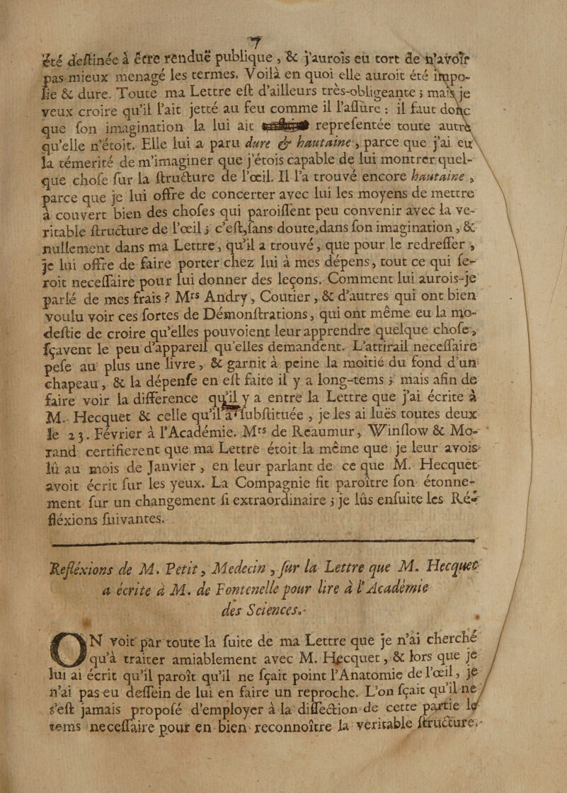 été de/Hnee à être rendue publique , &amp; j’auroîs eu tort de n’avoîf qu i! l'ait jette au teu comme u l aiiure *. il taut doîL que fon imagination la lui ait reprefentee toute autre, qu elle n’étoit. Elle lui a paru dure &amp; hautaine , parce que j’ai eu la témérité de ni imaginer que j etois capable de lui montrer quel¬ que chofe fur la ftrudure de F œil I I la trouvé encore hautaine ■&gt; parce que je lui offre de concerter avec lui les moyens de mettre à couvert bien des chofe s qui paroifTent peu convenir avec la vé¬ ritable ftructure de l’œil j c’eft,fans doute.dans fon imagination 3 &amp; nullement dans ma Lettre , qu’il a trouvé, que pour le redreffer » je lui offre de faire porter chez lui à mes dépens, tout ce qui le- roit neceffaire pour lui donner des leçons» Comment lui aurois-je parié de mes frais ? Mrs Andry, Coutier d’autres qui ont bien voulu voir ces fortes de Démonstrations, qui ont meme eu la nio- deftie de croire qu’elles pouvoient leur apprendre quelque chofe * fçavent le peu d’appareil quelles demandent» Lattirail neceffaire pefe au5 plus une livre, 6c garnit à peine la moitié du fond d’un chapeau, 6c la dépenfe en ell faite il y a long-tems ï mais afin de faire voir la différence qifil y a entre la Lettre que j’ai écrite à M,' Hecquet 6c celle qu’il a^fubftituée , je les ai lues toutes deux Je a, 3 .Février à F Académie. Mrs de Reaumur, Wmflow 6c Mo- xand certifièrent que ma Lettre étoit la même que je leur avois lû au mois de Janvier , en leur parlant de ce que M. Hecquet avoit écrit fur les yeux» La Compagnie fit paroître fon étonne¬ ment fur un changement fi extraordinaire 5 je lus enfuite les Ré* flexions fuivantes. Réflexions de M. Vêtit &gt; Médecin yfur la Lettre que M. Hecquet a écrite à M. de Fontenelle pour lire à l*Académie des Sciences^ N voit par toute la fuite de ma Lettre que je nai cherche _ qu’à traiter amiablement avec M. Hecquet, 6c lors que je lui ai écrit qu’il paroît qu’il ne fçait point F Anatomie de l’œil, )e n’ai pas eu deffein de lui en faire un reproche» L’on fçait qu’il ne s’eft jamais propofé d’employer à la diffeâiion de cette parue le teins neceffaire pour en bien * reconnoître la véritable ftructure.