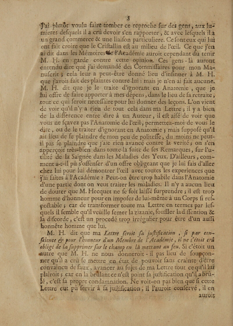 s jVi plutôt voulu faire tomber ce reproche fur des gens, aux lu-»' mieres defqueis il a crû devoir s en rapporter , &amp; avec lefiquels il a un grand commerce &amp; une liaifon particulière. Ce font eux qui lui ont fait croire que le Criftallin eft au milieu de l’œil. Ce que j'en ai dit dans les Mémoires1Académie aurait cependant dû tenir M. H. en garde contre cette opinion. Ces gens - là auront entendu dire que j’ai demandé des Commiflaires pour mon Ma-, nuferit 5 cela leur a peut-être donné lieu d’innnuer à M. H. que j'avois fait des plaintes contre lui : mais je n'en ai fait aucune. M. H. dit que je le traite d'ignorant en Anatomie , que je lui offre de faire apporter à mes dépens 3 dans le lieu de fa retraite » tout ce qui ferait neaeffaire pour lui donner des leçons. L'on vient de voir qui! n’y a rien de tout cela dans nia Lettre s il y a bien de la différence entre dire à un Auteur, il eft aifé de voir que vous ne fçavez pas l'Anatomie de l’œil &gt; permettez~moi de vous le dire „ ou de le traiter d'ignorant en Anatomie 5 mais fuppofé qu’il ait lieu de fe plaindre démon peu de politeffe* du moins ne peut- il pas fe plaindre que j aie rien avancé contre la vérité j on s'en ajperçqit très-bien dans toute la fuite de fes Remarques &gt; fur fu¬ tilité de la Saignée dans les Maladies des Yeux. D'ailleurs , com¬ ment a-t-il pu s'oftènfer d'un offre obligeant que je lui fais d'aller chez lui pour lui démontrer l’œil avec toutes les expériences que j’ai faites à l'Académie ? Peut-on être trop habite dans l’Anatomie d'une partie dont on veut traiter les maladies. Il n'y a aucun lieu de douter que M. Hecquet ne fe foit laifTé furprendre &gt; il eft trop homme d'honneur pour en impofer de lui-même à un Corps fi relfi peftabie 5 car de transformer toute ma Lettre en termes par lefi quels il femble qu’ilveüille femer la zizanie, fouffler ladiffention &amp;C la difeorde 3 c'eft un procédé trop irrégulier pour être d'un aullî honnête homme que lui. M. H. dit que ma Lettre feroii fa j unification , fi far con- fsience &amp; four l'honneur d'un Membre de l'Académie 3 il ne sétoit cru obligé de la faffrimer fur le champ en là mettant au feu. Si c'étoit un .autre que M. H. ne nous donnerait - il pas lieu de foupçon- jier qu’il a cru fe mettre en état de pouvoir fans crainte d'être convaincu de faux, avancer au fujet de ma Lettre tout ce qu'il lui plairait 5 car en la brûlant ce n’eft point fa juftifieation qu’il a brû-, îé y c'eft fa propre condamnation. Ne voit-on pas bien que fi cette Lettre eut pu fervir à fa juftifieation 1 il fauroit confier vé , il en aurok