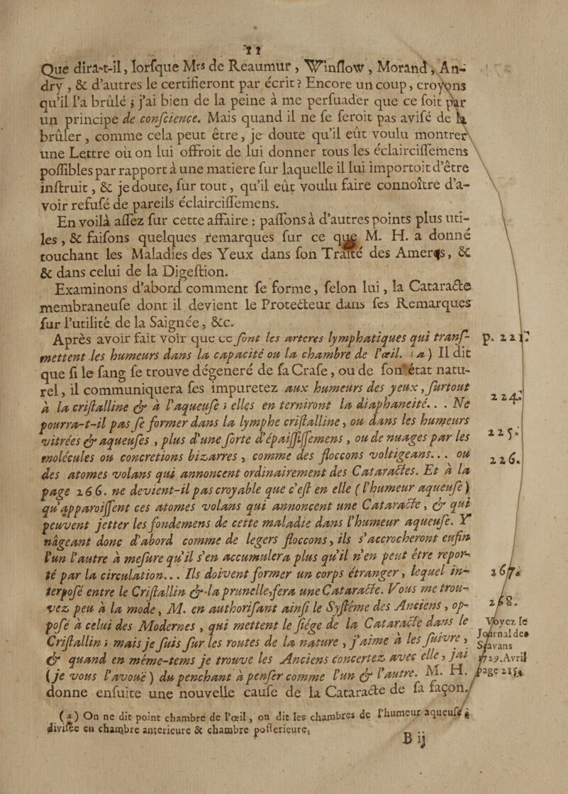 vt Que dira-t-il, lorfque Mrs de Reaumur , Winflow , Morand, An- dry , &amp; d’autres le certifieront par e'crit ? Encore un coup, croyons qu’il l’a brûlé $ j’ai bien de la peine à me perfuader que ce foit par un principe de confcience. Mais quand il ne fe feroit pas avifé de brûler , comme cela peut être, je doute qu’il eût voulu montrer une Le.ttre ou on lui offroit de lui donner tous les éclairciflemem poffibles par rapport a une matière fur laquelle il lui importait d’être inftruit, &amp; je doute, fur tout, qu’il eût voulu faire connoîtré d’a¬ voir refufé de pareils éclairciffemens. En voila allez fur cette affaire : paffonsà d’autres points plus uti¬ les , &amp; faifons quelques remarques fur ce qi^ M. H. a donné touchant les Maladies des Yeux dans fon Trmé des Amères, 8C &amp; dans celui de la Digeftion. Examinons d’abord comment fe forme, félon lui, la Catara&amp;e membraneufe dont il devient le Protecteur dans fes Remarques fur l’utilité de la Saignée, &amp;c. Après avoir fait voir que cc font les arteres lymphatiques qui tranf p0 zi î mettent les humeurs dans la capacité ou la chambre de l'œil, t a ) Il dit que fi le fang fe trouve dégénéré de faCrafe, ou de fon état natu¬ rel 5 il communiquera fes impuretez aux humeurs des yeux, furtout d la crijlalline (fi à l'aqueufe ; elles en terniront la diaphaneité.. . Ne pourra-t-il pas fe former dans la lymphe crifialline, ou dans les humeurs vitrées (fi aqueufes , plus d'une forte d'épaijfijfemens , ou de nuages par les molécules ou concrétions bizarres , comme des floccons voltige ans».. ou des atomes volans qui annoncent ordinairement des Cataractes. Et a la page 26 6. ne devient-il pas croyable que c'efi en elle ( l'humeur aqueufe) qu apparoi fient ces atomes volans qui annoncent une Cataracte, (y* qut peuvent jetter les fondemens de cette maladie dans l'humeur aqueufe. Y nageant donc d'abord comme de légers foccons, ils $ accrocheront enfin l'un l'autre à mefure quil s'en accumuler a plus quil n en peut etre repor¬ té par la circulation... Ils doivent former un corps étranger, lequel in- terpofé entre le Crifiallin (fi-la prunelle fera une Cataracte. I ous me trou¬ vez peu d la mode, M. en authorifant ainfi le Syfiême des Anciens, op- pofé a celui des Modernes , qui mettent le fiége de la Cataracte dans le Crifiallin » mais je fuis fur les routes de la nature , j'aime a les fu ivre, (fi quand en mème-tems je trouve les Anciens concertez avec cil^, jai (je vous l'avoué) du penchant d p enfer comme /’un (fi l autre. Ai. donne enfuite une nouvelle caufe de la Cataraéte de fa iaçon ( *) On ne dit point chambre de l’œil, on dit les chambres de î humeur aqueux g 4iyifèe eu chambre aiuerieure 3c chambre poflerieurÇî .. B IJ z z *25» 2 2 yez le J&lt;yirnalde# favans 19. Avril âge si fi