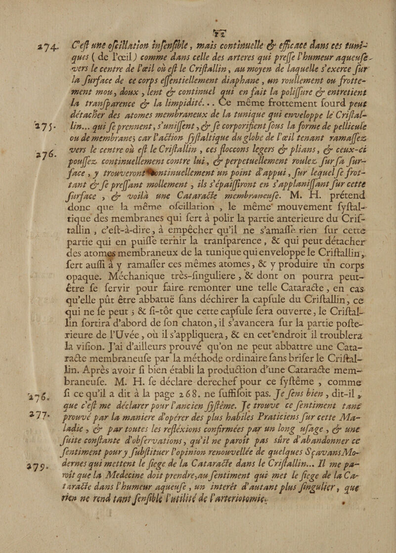 ÏT *74 *7é- r27^a 277, *75 Ce fl une ofciltaùon infenfible, «æ/j continuelle &amp; efficace dans ces tuni¬ ques ( de i’œil ) comme dans celle des artères qui greffe ïhumeur aqueufe vers le centre de l'œil on ejl le Crijlallin, au moyen de laquelle s'exerce fur la furface de ce corps efientiellement diaphane , un roullement ou frotte¬ ment mou j doux y lent &amp; continuel qui en fait la polijfure (f entretient la tranfparence &amp; la limpidité1.. Ce même frottement fourd peut détacher des atomes membraneux de la tunique qui enveloppe lé Cri fiai- lin... qui fe prennent ^ s'unifient y &amp; fe corporifientfous la forme de pellicule ou de membranes car T action Jyfialtique du globe de l'œil tenant ramafiez vers le centre oh efl leCriflallin , ces foccons légers &amp; plians, &amp; ceux-ci pouffez, continuellement contre lui, ér perpétuellement roulez fur fa fur- face i y trQUveronî*%ontinutilement un point d'appui, fur lequel fe frot¬ tant &amp;fe prefiant mollement y ils s'épaifiiront en s'applanifiant fur cette furface y &amp; voila une Cataracte membrsweufe. M. H. prétend donc que la même ofciilation /le même' mouvement fyftal- tique des membranes qui fert à polir la partie anterieure du Crif» tallin , c’eft-à~dire, à empêcher qu’il ne s’amafle rien fur cette partie qui en puifle ternir la tranfparence , 5c qui peut détacher des atomes membraneux de la tunique qui enveloppe le Criftallin * fert auffi à y ramafler ces mêmes atomes, ôc y produire un corps opaque. Méchanique très-finguliere , 6c dont on pourra peut- être fe fervir pour faire, remonter une telle Catarade, en cas qu’elle pût être abbatuë fans déchirer la capfuie du Criftallin, ce qui ne fe peut 5 êc fi-tôt que cette capfuie fera ouverte, le Criftal- lin fortira d’abord de fon chaton, il s’avancera fur la partie pofte- xieure de l’tTvée 5 ou il s’appliquera, 5c en cet'endroit il troublera la viliom J’ai d’ailleurs prouve qu’on ne peut abbattre une Cata- racle membraneufe par la méthode ordinaire fans b ri fer le Criftal- lin. Après avoir li bien établi la production d’une Cataraéle mem¬ braneufe. M. H. fe déclare derechef pour ce fyftême , comme Il ce qu’il a dit à la page 268. ne fuffifoit pas. Je fens bien, dit-il que c'efi me déclarer pour l'ancien Jyfiême. Je trouve ce fentiment tant prouvé par la maniéré d'opérer des plus habiles Praticiens fur cette Ma¬ ladie y çf par toutes les refiéxions confirmées par un long ufage , çfi une fuite confiante d'obferv allons, quil ne paroît pas sure d'abandonner ce fentiment pour y fubfiituer T opinion renouvelle'e de quelques &lt;§çav ans Mo¬ dernes qui mettent le fiege de la Cataracte dans le Crijlallin... Il me pa- voit que la Medecine doit prendre^au fentiment qui met le fiege de la Ca¬ taracte dans l'humeur aqueufe , un interet d'autant plus fmgulier ? que rien ne rend tant fenfibk /5utilité de l'œrteriotmie»