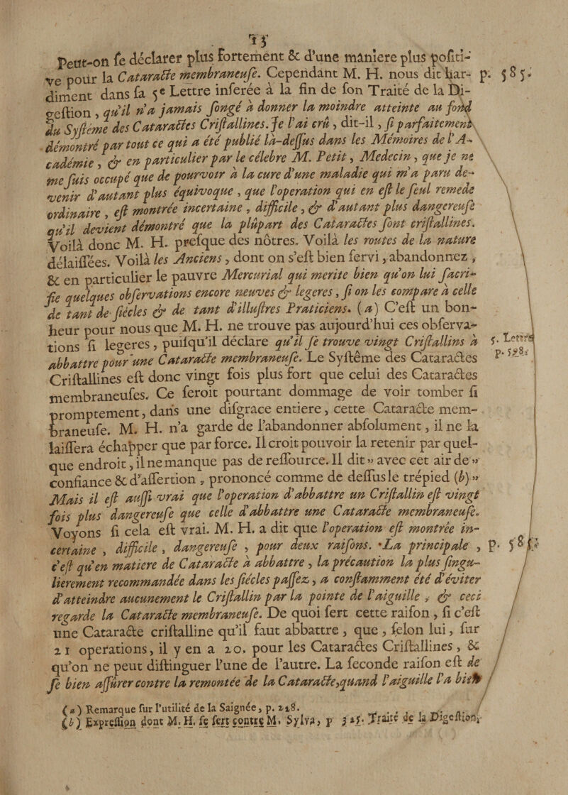 Tï Peut-on fe déclarer plus Fortement Se d’une maniéré plus pofiti- Ve pour la Cataratte membraneufe. Cependant M. H. nous die har- p diment dans fa 5 e Lettre inferée à la fin de fon Traité de la Di- eeftion, qu'il n’a jamais fongé d donner la moindre atteinte au fond du Syfiéme des Catarattes Criftallines. Je l'ai crû, dit-il, fi parfaitement démontré par tout ce qui a cté publié Id-dejfus dans les Mémoires del’A- cadémie, &amp; en particulier parle célébré M. Petit, Médecin, que je nt me fuis occupé que de pourvoir a la cure d'une maladie qui ma paru de¬ venir d'autant plus équivoque , que l'operation qui en ejl le fettl remede ordinaire , ejl montrée incertaine, difficile, &amp; d'autant plus dangereufe » 1 devient démontré que la plupart des Catarattes font criftallines. Voilà donc M. H. prefque des nôtres. Voilà les routes de la nature délaiflees. Voilà les Anciens, dont on s’eft bien fervi ; abandonnez , &amp; en particulier le pauvre Mercurial qui mérité bien qu'on lui facri* ■fie quelques obfervations encore neuves &amp; legeres, fi on les compare a celle de tant de fiécles &amp; tU tmt d’illufires Praticiens, (a) C’eft un bon¬ heur pour nous que M. H. ne trouve pas aujourd’hui ces obferva¬ tions fi legeres, puilqu’il déclare qu'il fie trouve vingt Criflallins a abbaftre pour une Cataratte membraneufe. Le Syftême des Cataraékes Criftallines eft donc vingt fois plus fort que celui des Cataraéles membraneufes. Ce feroit pourtant dommage de voir tomber fi promptement, dans une difgrace entière, cette Cataraéle mem¬ braneufe. M. H. n’a garde ae l’abandonner abfolument, il ne la laiflera échapper que par force. Il croit pouvoir la retenir par quel¬ que endroit, il ne manque pas de reflburce. il dit » avec cet air de •• confiance &amp;£ d’aflertion s prononcé comme de deflusle trépied (b) Mais il ejl aujfi vrai que l'operation d'abbattre un Crijlallin ejl vingt fois plus dangereufe que celle d'abbattre une Cataratte membraneufe. Voyons fi cela eft vrai. M. H. a dit que l 'operation ejl montrée in¬ certaine , difficile, dangereufe , pour deux raifions. 'La principale , e'eft qu'en matière de Cataratte d abbattre, la précaution la plus fingu- lierement recommandée dans Us fiécles pajfez, a conjlamment été d’éviter d’atteindre aucunement le Crijlallin par la pointe de l aiguille , (fi cecc regarde la Cataratte membraneufe. De quoi fert cette raifon, fi c’eft une Cataraéle criftalline qu’il faut abbattre, que , félon lui, fur a 1 operations, il y en a io, pour les Cataractes Criftallines, &amp; qu’on ne peut diftinguer l’une de l’autre. La fécondé raifon eft de Je bien ajjûrer contre la remontée de la Cataratte&gt;quand l’aiguille la vaft (a) Remarque fur I’utilitc de la Saignée, p. î- 18. , . , , , .. Q) Eiprellïon jlont M.H. ft fers «ontrj M. Syly», p 2 *}• «. *&gt;*ge«wfir • 58î* 1» 13 P» 5^8.3 P, 58h