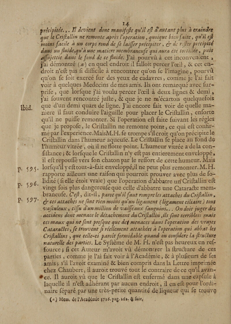 Ibid, P* 59P p- 55*6. P* 5i&gt;7 moins facile a un corps rond de fe laijferprécipiter, ^ ^ r.[ter précipite dans un fluideyqu à une matière membraneufe qui aura été toit idée, puis affnjettie dans le fond de ce fluide. J’ai pourvu à cet inconvénient * j’ai démontré (a) en quel endroit il falloit percer l’œil, &amp; cet en¬ droit n’eft pas fi difficile à rencontrer qu’on fe l’imagine, pourvu qu’on fe foit exercé fur des yeux de cadavres3 comme je l’ai fait voir à quelques Médecins de mes amis. Ils ont remarqué avec fur** prife , que lorfque j’ai voulu percer i’œil à deux lignes &amp; demi a j’ai fouvent rencontré jufte3 &amp; que je ne m ecartois quelquefois que d’un demi quart de ligne. J’ai encore fait voir de quelle ma¬ niéré il faut conduire l’aiguille pour placer le Criftallin, enforte qu’il ne puiffe remonter. Sï l’operation eft faite fuivant les régies que je propofe, le Criftallin ne remonte point, ce qui eft confir-- mépar î’experience.MaisM.H. fe trompe s’il croit qu’on précipite le Criftallin dans l’humeur aqueule. Le Criftallin fe place au fond de rhumèur vitrée 3 ou il ne flotte point. L’humeur vitrée a delà con- fiftance 5 ôc lorfque le Criftallin n’y eft pas entièrement enveloppé, il eft repoufle vers fon chaton par le reflbrt de cette humeur. Mais lorsqu'il y eft tout-à-fait enveloppé3il ne peut plus remonter, M. H. rapporte ailleurs une raifon qui pourroit prouver avec plus de fo- lidité ( fi elle étoit vraie ) que l’operation d abbatre un Criftallin eft vingt fois plus dangereufe que celle d’abbatre une Catara&amp;e mem¬ braneufe, C eft y dit-il, parce qu ilfaut rompre les attaches du Criftallin » fy ces attaches ne font rien moins quun ligament (ligament ciliaire) tout vafculeux y tijfu £ un million de vaiffeaux fanguins... On doit juger des accidens dont menace le détachement du Criftallin Jls font terribles; mais ces maux qui ne font prefque que def menaces 'dans /’operation des v ray es Cat arables yfe trouvent fl réellement attachées d F operation qui abbat les Criftallin s , que celle-ci paroit formidable quand on confidere la ftruclure naturelle des parties. Le Syftême de M. H. n’eft pas heureux en ref- fource j fi cet Auteur m’avoit vu démontrer la ftrufture de ces parties 3 comme je l’ai fait voir à l’Académie 3 &amp; à plufieurs de fes ,amis &gt; s’il l’avoit examiné ôc bien compris dans la Lettre imprimée chez Chaubert, il auroit trouvé tout le contraire de ce qu’il avan¬ ces. Il auroit vit que le Criftallin eft enfermé dans une capfule à laquelle il n’eft adhérant par aucun endroit 3 il en eft pour l’ordi¬ naire féparé par une très-petite quantité de liqueur qui fe trouvç (*)_ Mem. de l’Académie $7*6, pag. 26a. $ fuiv&gt;