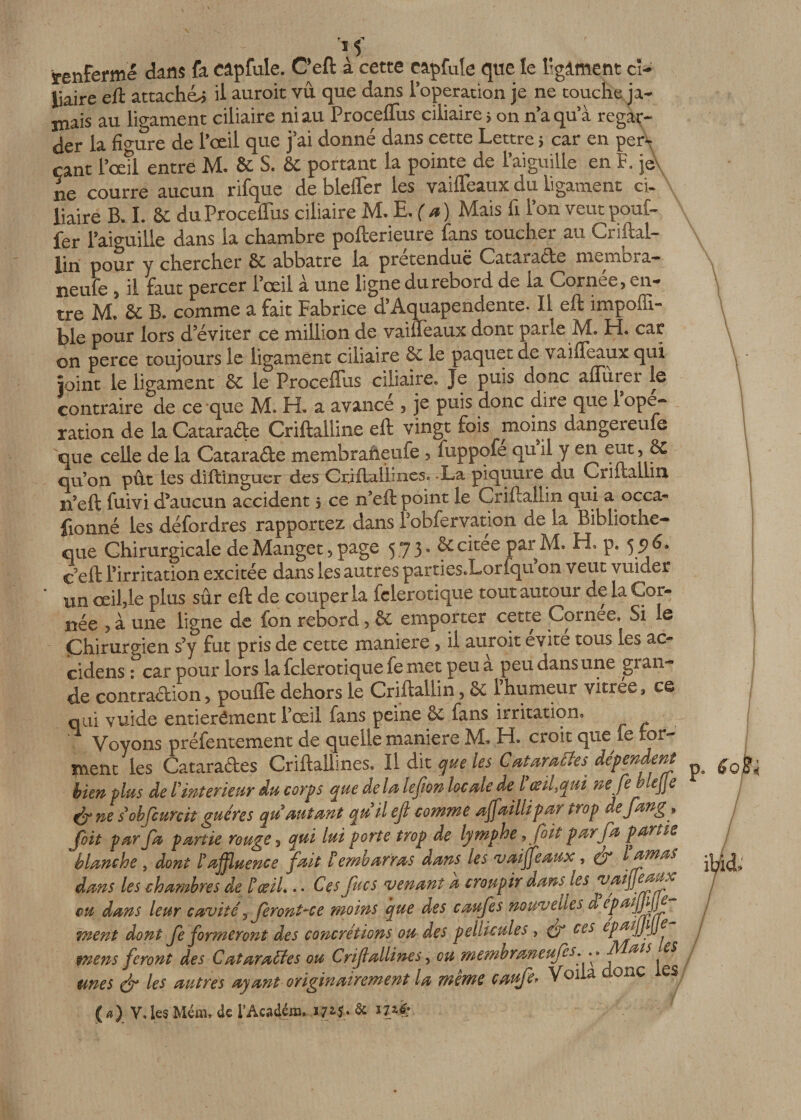 renferme dans fa Câpfule. C’eft à cette capfule que le l'gâment ci¬ liaire eft attachée il aurait vu que dans l’operation je ne touche ja¬ mais au ligament ciliaire ni au Procédais ciliaire ; on n’a qu’à regar¬ der la figure de l’œil que j’ai donné dans cette Lettre 5 car en per¬ çant l’œil entré M. &amp; S. &amp; portant la pointe de l’aiguille en F. jé\ ne courre aucun rifque de bleiïer les vaifleaux du ligament ci¬ liaire B. I. &amp; duProceflus ciliaire M. E.(a) Mais fi l’on veut pouf¬ fer l’aiguille dans la chambre pofterieure fans toucher au Criftal- lin pour y chercher 6c abbatre la prétendue Cataracte membra— neule , il faut percer l’œil à une ligne du rebord de la Cornée, en¬ tre M. 6e B. comme a fait Fabrice d’Aquapendente- Il eft imposa¬ ble pour lors d’éviter ce million de vaifleaux dont parle M. Fi. car on perce toujours le ligament ciliaire 6c le paquet de vaifleaux qui joint le ligament 6c le Proceflus ciliaire. Je puis donc aflurer le contraire de ce que M. H. a avancé , je puis donc dire que 1 ope¬ ration de la Catarade Criftalline eft vingt fois moins dangereufe que celle de la Cataracte membraheufe , luppofe qu il y en eut, êC quon pût les diftinguer des CrifLalïiiies. -La piquure du Criftallin. n’eft fuivi d’aucun accident s ce n’eft point le Criftallin qui a occa¬ sionné les défordres rapportez dans robfervation de la Bibliothè¬ que Chirurgicale de Manget 5 page 573* ciiee par M. H, p. 5 9 ^* c’eft l’irritation excitée dans les autres parti es. Loriqu on veut vuider un œil,le plus sûr eft de couper la felerotique tout autour de la Cor¬ née , à une ligne de fon rebord, &amp; emporter cette Cornee. Si le Chirurgien s’y fut pris de cette maniéré, il auroit évité tous les ac- cidens : car pour lors la felerotique fe met peu a peu dans une glan¬ de contraction, poulie dehors le Criftallin, 5c l’humeur vitrée, ce qui vuide entierêment l’œil fans peine de fans irritation. Voyons préfentement de quelle maniéré 3VL H. croit que fe for¬ ment les Catarades CriftaÜines. Il dit que les Catarattes dépendent bien plus de l'intérieur du corps que delà lefton locale de l œiUqui ne fe blejje dr ne s obfcurcit guéres qu autant qnil eft comme aftaillipar trop defang, fbit par fa partie rouge , qui lui porte trop de lymphe 9 foit par fa partie blanche , dont l3 affluence fait l embarras dans les vaiffeaux, (y l amas dans les chambres de l3œiL .. Ces fucs venant a croupir dans les vaiffeaux eu dans leur cavité 5 fer ont-ce moins que des caufes nouvelles d ePa*lnl5 ment dont fe formeront des concrétions ou des pellicules , eft ces epaijftjje mens feront des Cataractes ou Criftalline s, eu membraneufes.•• ai s es unes eft les antres ayant originairement la même canfe. Voila aonc es (a) Vdes Mém, de l'Académ.