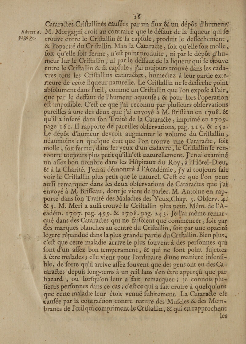 A &lt;3vers *?. page j&gt;o. 4 . ... t f Yè CatâraCtes Criftallmès Câufees par un flux &amp; un dépôt d'humeur;1 M. Morgagni croit au contraire que le défaut de la liqueur qui fe trouve entre le Criftailin &amp; fa capfule, produit le deflêchement &gt; &amp; l'opacité du Criftailin. Mais la CataraCte, foit qu'elle foie molle &gt; foit qu'elle foit ferme , n'eft point produite , ni parle dépôt d’hu¬ meur fur le Criftailin, ni par le deffàut de la liqueur qui fe tfouve entre le Criftailin &amp; fa capfule 5 j’ai toujours trouvé dans les cada¬ vres tous les Criftallins cataraCtez , humectez à leur partie exté¬ rieure de cette liqueur naturelle. Le Criftailin nefedeffeche point abfolument dans l'œil, comme un Criftailin que l'on expofe à l'air, que par le deflaut de l'humeur aqueufe &gt; &amp; pour lors l’operation eft impoffible. C'eft ce que j'ai reconnu par plufieurs obfervations pareilles à une des deux que j’ai envoyé a M. Briffeau en 1708. ôc qu'il a inféré dans fon Traité de la CataraCte , imprimé en 170^. page 1 61. Il rapporte de pareilles obfervations, pag, 215. 8c 252* Le dépôt d'humeur devroit augmenter le volume du Criftailin * néanmoins en quelque état que l’on trouve une CataraCte, foit molle , foit ferme, dans les yeux d'un cadavre, le Criftailin fe ren¬ contre toujours plus petit qu’il n’eft naturellement. J’en ai examiné un aflez bon nombre dans les Hôpitaux d u Roy, à F Hôtel-Dieu, &amp; à la Charité. J’en ai démontré à l’Académie, j’y ai toujours fait voir le Criftailin plus petit que le naturel. C’eft ce que l’on peut aulîi remarquer dans les deux obfervations de Cataractes que j’ai envoyé à M. Briffeau, dont je viens de parler. M. Antoine en rap¬ porte dans fon Traité des Maladies des Yeux,Chap. 3. Obferv. 4^ &amp; 5. M. Meri a auffi trouvé le Criftailin plus petit. Mém. de FA- eadém. 1707. pag. 45)5?. &amp; 1708. pag. 243. JeYai même remar¬ qué dans des Cataraftes qui ne faifoient que commencer, foit par des marques blanches au centre du Criftailin, foit par une opacité legere répandue dans la plus grande partie du Criftailin. Bien plus , c’eft que cette maladie arrive le plus fouvent à des perfonnes qui font d’un affez bon tempérament, &amp; qui ne font point fujettes à être malades 5 elle vient pour l’ordinaire d’une maniéré infenfi- N ble, de forte qu’il arrive allez fouvent que des gens ont eu des Ca¬ taractes depuis long-tems a un jœil fans s’en être apperçû que par Lazard , ou lorfqu’on leur a fait remarquer 5 je connois plu¬ fieurs perfonnes dans ce cas 5 c’eft ce qui a fait croire à quel qu’uns que cette maladie leur étoit venue fubitement. La CataraCte eft tarifée par la contraction contre nature des Mufcies 8c des Mèm* branes de Fœilqui compriment le Criftailin, &amp;: qui en rapprochent k$