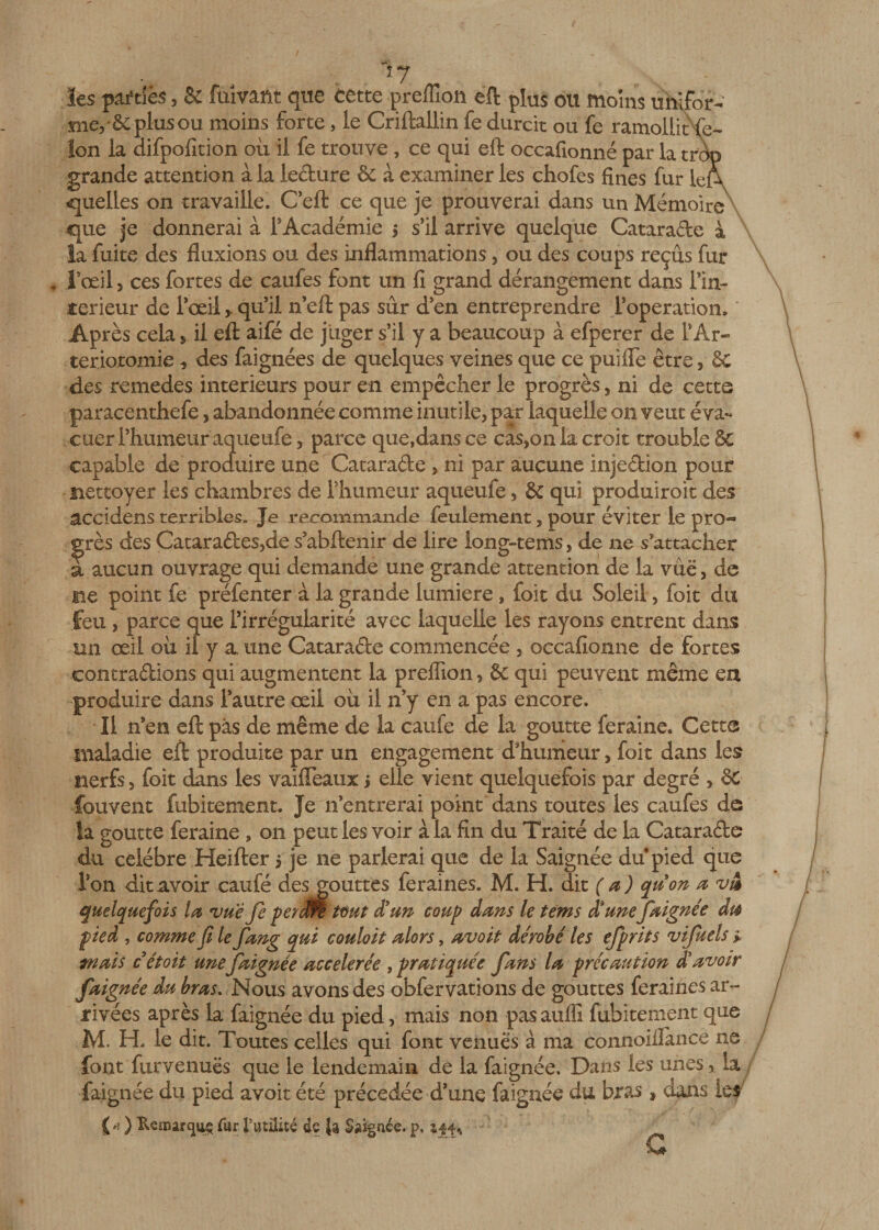 17 les pitiés, &amp; fuivant que cette preffîon eft plus ou moins unifor- nie, Se plus ou moins forte, le Criftallin fe durcit ou fe ramollit fé¬ lon la difpofition où il fe trouve , ce qui eft occafionné par la trdp grande attention à la ledure 6c à examiner les chofes fines fur lef\ quelles on travaille. C’eft ce que je prouverai dans un Mémoire que je donnerai à l'Académie s s’il arrive quelque Catarade à la fuite des fluxions ou des inflammations, ou des coups reçus fur l’œil, ces fortes de caufes font un fi grand dérangement dans Fin- terieur de l’œilqu’il n’eft pas sûr d’en entreprendre l’operation. Après cela, il eft aifé de juger s’il y a beaucoup à efperer de F Ar¬ tériotomie * des faignées de quelques veines que ce puifle être, &amp; des remedes intérieurs pour en empêcher le progrès, ni de cette paracenthefe, abandonnée comme inutile, par laquelle on veut éva¬ cuer l’humeur aqueufe, parce que,dans ce cas,on la croit trouble 6e capable de produire une Catarade , ni par aucune injedion pour nettoyer les chambres de l’humeur aqueufe, &amp; qui produiroit des accidens terribles- Je recommande feulement, pour éviter le pro¬ grès des Catarades,de s’abftenir de lire iong-tems, de ne s'attacher a aucun ouvrage qui demande une grande attention de la vue, de ne point fe préfenter à la grande lumière , foit du Soleil, foit du feu , parce que l’irrégularité avec laquelle les rayons entrent dans un œil où il y a. une Catarade commencée , occafionné de fortes contradions qui augmentent la preflion, &amp; qui peuvent même en produire dans l’autre œil où il n’y en a pas encore. Il n’en eft pàs de même de la caufe de la goutte feraine. Cetta maladie eft produite par un engagement d'humeur, foit dans les nerfs, foit dans les vaifleaux j elle vient quelquefois par degré , &amp;■ fouvent fubitement. Je n’entrerai point dans toutes les caufes de la goutte feraine , on peut les voir à la fin du Traité de la Catarade du célébré Heifter $ je ne parlerai que de la Saignée du pied que l’on dit avoir caufé desgouttes feraines. M. H. dit (a) quon a vm quelquefois la vue fe periM tout d'un coup dans le tems dsunefaignée du pied , comme fi le fang qui couloit alors, avoit dérobé les efprits vifuels &gt; mais cétoit unefaignée accélérée , pratiquée fans la précaution dé avoir faignée du bras. Nous avons des obfervations de gouttes feraines ar¬ rivées après la faignée du pied, mais non pas auflî fubitement que M. H. le dit. Toutes celles qui font venues à ma cônnoillance ne font furvenuës que le lendemain de la faignée. Dans les unes, la faignée du pied avoit été précédée d’une faignée du bras » dans les- CD Remarqua fur futilité de fc Saignée, p, zi j.,