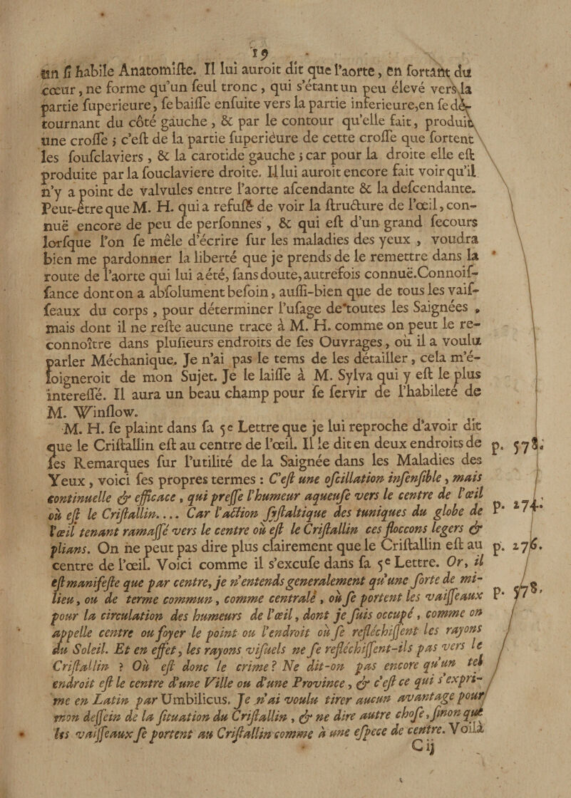 y im fi habile Ànâtomîfte. II lui auroit dit &lt;pie Paorte, en fortânt du cœur 5 ne forme qu’un feul tronc , qui s’etantun peu élevé verkla partie fuperieure, febaifle enfuite vers la partie inierieure,en fedèr cournant du côté gauche , &amp; par le contour qifelle fait , produit une crofle &gt; c’eft de la partie fuperiéure de cette croffe que fortent les foufclaviers, &amp; la carotide gauche 5 car pour la droite elle eft produite par la fouclaviere droite. 1-1 lui auroit encore fait voir qu'il n’y a point de valvules entre l'aorte afcendante &amp; la descendante» Peut-être que M. H- quia refufë de voir la ftru&amp;ure de l’œil, con- nuë encore de peu de perfonnes , &amp; qui eft d’un grand fecours îorfque l’on fe mêle d’écrire fur les maladies des yeux , voudra bien me pardonner la liberté que je prends de le remettre dans la route de l’aorte qui lui a été, fans doute, autrefois connuë.Connoif- fance dont on a abfolument befoin, auffi-bien que de tous les vaif- féaux du corps, pour déterminer l’ufage déboutés les Saignées » niais dont il ne refte aucune trace à M. H. comme on peut le re- connoître dans plufieurs endroits de fes Ouvrages, où il a voulu Îvarier Méchanique. Je n ai pas le tems de les détailler, cela m’é- oigneroit de mon Sujet, Je le laiflè à M. Sylva qui y eft le plus intereffé. Il aura un beau champ pour fe fervir de l’habilete de M. Wmflow. e ; •M. H. fe plaint dans fa 5 c Lettre que je lui reproche d’avoir dit ue le Criftaliin eft au centre de l’œil. Il le dit en deux endroits de Jes Remarques fur l’utilité de la Saignée dans les Maladies des Yeux , voici fes propres termes : C'efl une ofcillation infenfible, mais continuelle &amp; efficace „ qui prejfe l'humeur aqueufe vers le centre de l'œil on ejl le Crijlallin.... Car ïattion fyflaltique des tuniques du globe de P9 Vœil tenant ramage vers le centre où ejl le Crijlallin ces floccons légers &amp; plians. On ne peut pas dire plus clairement que le Criftaliin eft au pe centre de l’œil. Voici comme il s’excufedans fa 5e Lettre. Or, il ejtmanifejle que par centre, je n entendsgeneralement qu une forte de mi¬ lieu , ou de terme commun, comme centralè , où fe portent les v ai féaux P* pour la circulation des humeurs de l'œil, dont je fuis occupé, comme on appelle centre ou foyer le point ou l'endroit où fe réfléchirent Us rayons du Soleil Et en effets les rayons v fuels ne fe refléchiffent-Hs pas vers le Crijlallin ? Où ejl donc le crime ? Ne dit-on pas encore qu un te» endroit ejl le centre £ une Ville ou d'une Province, &amp; c ejl ce qui s expri¬ me en Latin par Umbilicus. Je n ai voulu tirer aucun avantage pour mon dejfein de la fituation du Crijlallin , &amp; ne dire autre chofefmonqm ks vaijfeauxfe portent m Criflallin comme à me effet e de centre. Vola G ij ? U p. 578, *74-