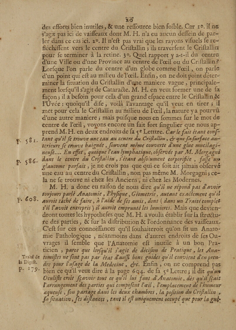 î&gt;. 581. p. 5 86. y. éo8. \ Traite de la Digeft. p, 17*. des efforts bien inutiles 3 &amp; une reffburce bien foible. Car 1 0. il ne s’agit pas ici de vaifleaux dont M. H. n’a eu aucun deffein de par¬ ler dans ce cas ici. 20. Il 11’eft pas vrai que les rayons vifuels fe re&gt;* fléchi fient vers le centre du Criftallin 5 iis traverfent le Criftallin' pour fe terminer à la retine. 30. Quel rapport y a-t-il du centre d’une Ville ou d’une Province au centre de l’œil ou du Criftallin ? Lorfque l’on parle du centre d tin globe comme l’œil &gt; on parle d’un point qui eft au milieu deTœiL Enfin, on ne doit point déter¬ miner la fituation du Criftallin d’iyie maniéré vague , principale- ment lorfqu’il s’agit de Catarade. M. H. en veut former une de fa façon 5 il a befôin pour cela d'un grand efpace entre le Criftallin &amp; l’Uvée : quoiqu’il dife, voilà l’avantage qu’il veut en tirer 5 il met pour cela le Criftallin au milieu de l’œil 5 la nature y a pourvu d’une autre maniéré j mais puifque nous en fommes fur le mot de centre de Pœil, voyons encore un fait fort fingulier que nous ap¬ prend M. H. en deux endroits de fa 5 c Letttre. Car le fait étant conf¬ iant qu'il fe trouve une eau au centre du CyiftAtiw, &amp; qu€ fa furface an¬ terieure fe trouve baignée , fouvent même couverte d'une glue mu cil agi- neufs.... En effet 5 quoique F eau lymphatique, obfervée par M. Morgagni dans le centre du Criftallin, s étant abfolument corporifiée , faffe un glaucome parfait, je ne crois pas que qui ce foit ait jamais obfervé une eau au centre du Criftallinnon pas même M. Morgagni 5 ce¬ la ne fe trouve ni chez les Anciens ? ni chez les Modernes. Mo H. a donc en raifon de nous dire quiJ ne répond pas d'avoir toujours parlé Anatomie 9 Phyftque 3 Géométrie , autant exactement qu'il auroit taché de faire 9 a F aide de fes amis, dont ( dans un Traité complet fil Favoit entrepris ) il auroit emprunté les lumières. Mais que devien¬ dront toutes les hypothefes que M. H. a voulu établir fur la lira du¬ re des parties, &amp; fur la diftribution &amp; l’ordonnance des vaiffeaux. C’eft fur ces connoiffances qu’il fouhaiteroit qu’on fit un Anato¬ mie Pathologique 3 néanmoins dans d’autres endroits de fes Ou¬ vrages il femble que l’Anatomie eft inutile à un bon Pra¬ ticien 5 parce que lorfquil s'agit de dècifion de Pratique, les Ana- tomiftes ne font pas par état d'aujft bons guides qu'il convient d'en pren¬ dre pour Fufage de la Médecine, &amp;c. Enfin * on 11e comprend pas bien ce qu’il veut dire à la page 6q4. de fa 5e Lettre j il dit qu'un Oculifte croit fç avoir tout ce quil lui faut d'Anatomiedès qu'il fait l'arrangement des parties qui compofent F œil, l'emplacement de l'humeur aqueufe tfon partage dans les deux chambres , la pofttion du Criftallin , fa fituation , fes diftaneçs » tant il eft uniquement occupé que pour la gui*