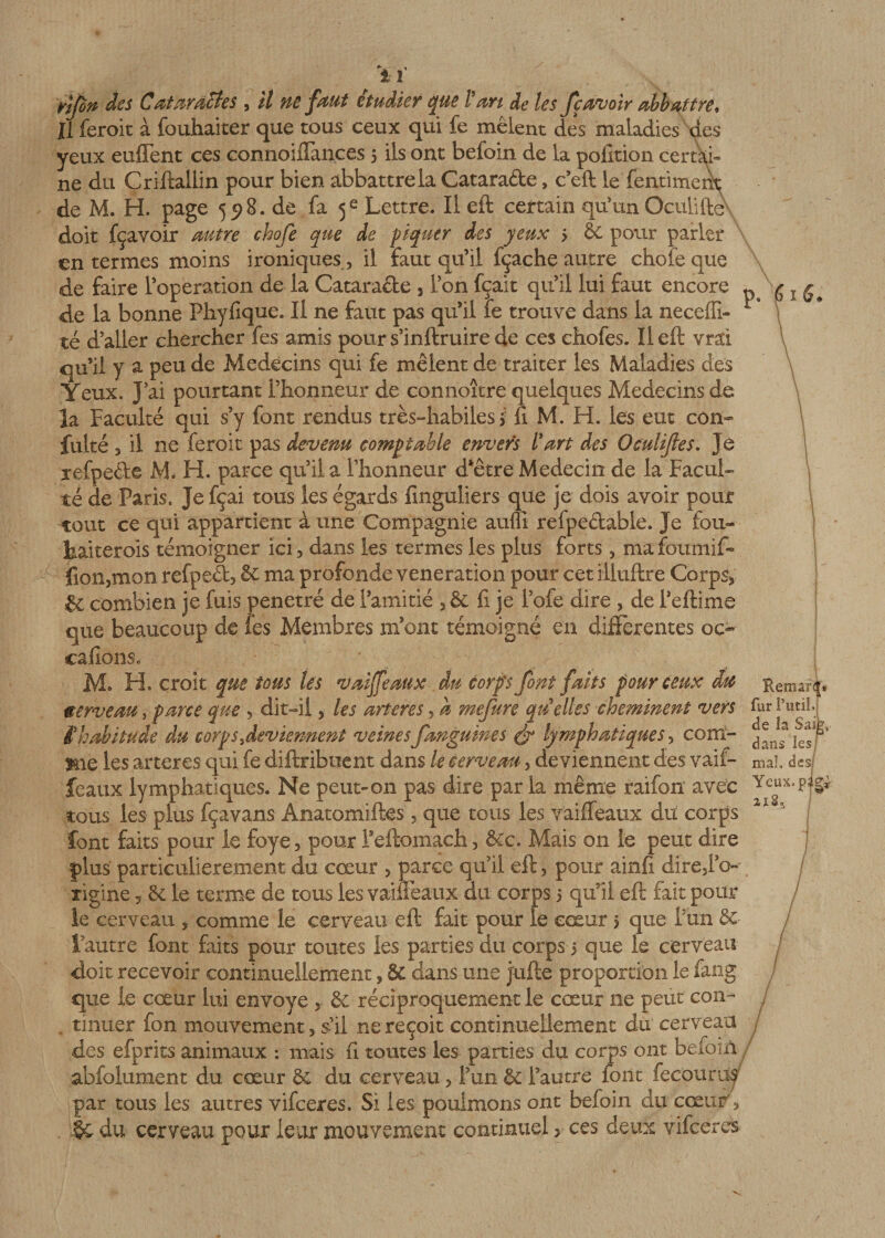 i i rlfin des Cataractes , il ne faut étudier que Pan de les fcavoir abbattre, Jl feroit à fouhaiter que tous ceux qui fe mêlent des maladies des yeux enflent ces connoiflances 5 ils ont befoin de la pofition certai¬ ne du Criftallin pour bien abbattre la Catarafte, c’eft le fentiment de M. H. page 598. de fa 5e Lettre. Il eft certain qu’un Oculifte doit fçavoir autre ehofe que de piquer des yeux &gt; 6C pour parler en termes moins ironiques, il faut qu’il fçache autre choie que de faire l’operation de la Catara&amp;e 3 l’on fçait qu’il lui faut encore p g x de la bonne Phyfique. Il ne faut pas qu’il fe trouve dans la neceffi- té d’aller chercher fes amis pour s’inftruire de ces chofes. Il eft vrai qu’il y a peu de Médecins qui fe mêlent de traiter les Maladies des Yeux. J’ai pourtant l’honneur de connoître quelques Médecins de la Faculté qui s’y font rendus très-habiles &gt; fi M. H. les eut con- fulté 3 il ne feroit pas devenu comptable envers Part des Oculijles. Jé refpeéle M. H. parce qu’il a l’honneur d’être Médecin de la Facul¬ té de Paris. Je fçai tous les égards finguliers que je dois avoir pour tout ce qui appartient à une Compagnie auffî refpe&amp;able. Je fou- kaiterois témoigner ici 3 dans les termes les plus forts 5 ma foumift fion5mon refpeâ, &amp; ma profonde vénération pour cet Eluftre Corps* &amp; combien je fuis pénétré de l’amitié 3&amp; fi je lofe dire 5 de l’eftime que beaucoup de les Membres m’ont témoigné en differentes oc- calions. M* H. croit que tous les val féaux An corps font faits pour ceux du Remaff* eerveau,parce que 5 dit-il 5 les ancres, a mefure quelles cheminent vers furî’util; C habitude du corps'deviennent veines;fanguines &amp; lymphatiques, corn- mie les ancres qui fe diftriboent dans le cerveau &gt; deviennent des vaif- mal. des/ féaux lymphatiques. Ne peut-on pas dire par la même raifon avec Yeux.p tous les plus fçavans Anatomiftes 5 que tous les vaifleaux du corps 1 j font faits pour le foye 5 pour l’eftomach* &amp;c. Mais on le peut dire plus particulièrement du cœur &gt; parce qu’il eft, pour ainfi direjl’o-- îigine -, 8c le terme de tous les vaifleaux du corps 5 qu’il eft fait pour le cerveau , comme le cerveau eft fait pour le cœur &gt; que Fun ôc l’autre font faits pour toutes les parties du corps 5 que le cerveau doit recevoir continuellement s &amp; dans une jüfte proportion le fang que le cœur lui envoyé 5. réciproquement le cœur ne peut con- j tinuer fon mouvement, s’il ne reçoit continuellement du cerveau des efprits animaux : mais fi toutes les parties du corps ont befoin abfolument du cœur 8c du cerveau ? l’un &amp; l’autre font fecourus par tous les autres vifeeres. Si les poulinons ont befoin du cœur y