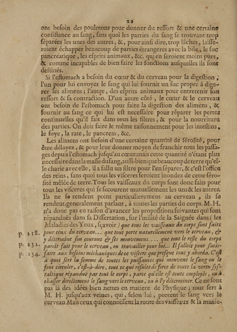 p. 1.13. p. 131. Pp j 13 4 *■ zs ont befoin des pôulmons pour donner du reffort &amp; une certaine confiftance au fang, fans quoi les parties du fang fe trouvant trop féparées les unes des autres, &amp;, pourainfi dire,trop lâches, laide-* roient échapper beaucoup de parties étrangères avec la bile., le fuc pancréatique , les efprits animaux, &amp;c. qui en feroient moins purs* &amp; comme incapables de bien faire les fondions aufqueiles ils font deftinés. Si i’eftomach a befoin du cœur &amp; du cerveau pour la digeftion * l’un pour lui envoyer le fang qui lui fournit un fuc propre à digé¬ rer les alimens &gt; l’autre, des efprits animaux pour entretenir ion reffort &amp; fa contradion. D’un autre côté , le cœur &amp; le cerveau ©nt befoin de Feftomach pour faire la digeftion des alimens , êc fournir au fang ce qui lui eft neceffaire pour réparer les pertes continuelles qu’il fait dans tous les filtres, &amp; pour la nourriture des parties. On doit faire le même raifonnement pour les inteftins „ le foye, la rate, le pancréas, &amp;c. Les alimens ont befoin d’une certaine quantité de féroflté, pour être délayez, &amp; pour leur donner moyen de franchir tous les pafia* ges depuisl’eftomach jufquaucœur-.mais cette quantité n’étant plus neceflair e dans la maffe dufang,auffi-bien que beaucoup de terre quel- le charie avec elle, il a fallu un filtre pour Ten féparer, St c’eft l’office des reins, fans quoi tous les vifceres feroient inondez de cette féro¬ flté mêlée de terre.Tous les vaiffeaux du corps font donc faits pour tous les vifceres qui fe fecourent mutuellement les uns &amp; les autres,, Ils ne fs rendent point particulièrement au cerveau , ils fe rendentjgeneralement parlant, à toutes les parties du corps. M. H. tfa donc pas eu raifon d’avancer les proportions fuivantes qui font répandues dans fa Diflertation, fur rutilité de la Saignée dans ( les Maladies des Y eux, fçavoir ) que tous les vaiffeaux du corps font faits pour ceux du cerveau... que tout porte naturellement vers le cerveau, &amp; y détermine fon courant &amp; fes mouvemens... » que tout le refie du corps paroit fait pour le cerveau, ou travailler pour lui.». Ilfallait pour fatis- jfaire aux befoins mêchaniques de ce vifcere queprefque tout y aborda. Cejl a quoi fert la femme de toutes les puiffances qui meuvent le fang ou le font circuler, c efl-à-dire &gt; tout ce qui réfulte de force de toute la vertu fyff taltique répandue par tout le corps , parce quelle efi toute employée, ou à ehaffer directement le fang vers le cerveau, ou à ly déterminer. Ce ne font pas là des idées bien nettes en matière de Phyfique ; tout fert à M. H. jufqu aux veines, qui, félon lui, portent le fang vers 1e eeryeau.Mais ceux qui connoiffem la route des vaiffeaux 6c la manie-